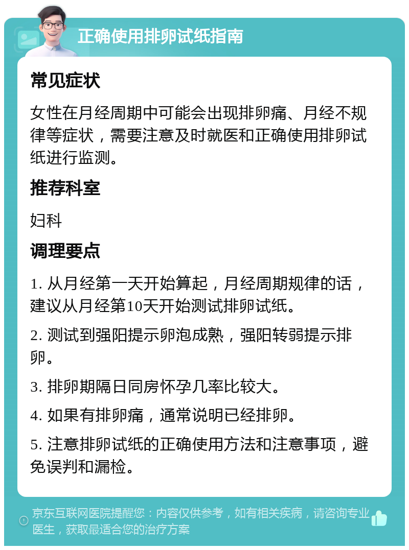 正确使用排卵试纸指南 常见症状 女性在月经周期中可能会出现排卵痛、月经不规律等症状，需要注意及时就医和正确使用排卵试纸进行监测。 推荐科室 妇科 调理要点 1. 从月经第一天开始算起，月经周期规律的话，建议从月经第10天开始测试排卵试纸。 2. 测试到强阳提示卵泡成熟，强阳转弱提示排卵。 3. 排卵期隔日同房怀孕几率比较大。 4. 如果有排卵痛，通常说明已经排卵。 5. 注意排卵试纸的正确使用方法和注意事项，避免误判和漏检。