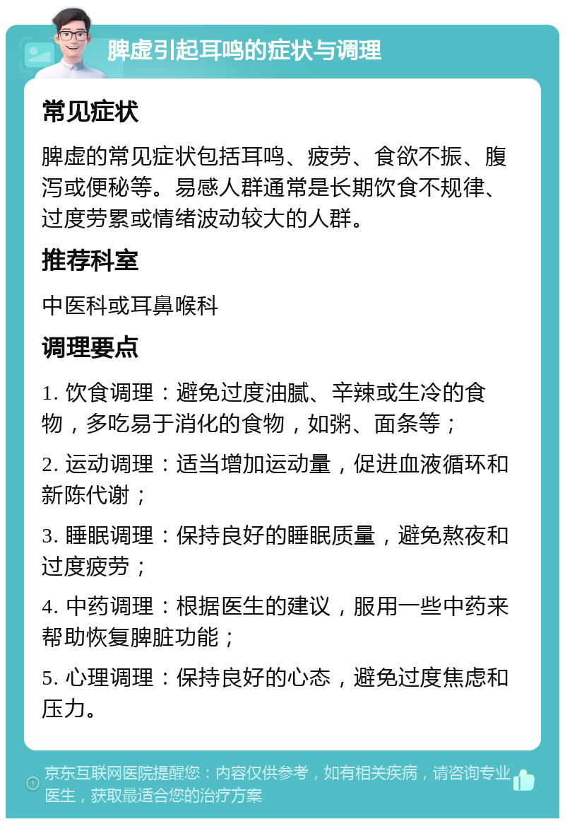 脾虚引起耳鸣的症状与调理 常见症状 脾虚的常见症状包括耳鸣、疲劳、食欲不振、腹泻或便秘等。易感人群通常是长期饮食不规律、过度劳累或情绪波动较大的人群。 推荐科室 中医科或耳鼻喉科 调理要点 1. 饮食调理：避免过度油腻、辛辣或生冷的食物，多吃易于消化的食物，如粥、面条等； 2. 运动调理：适当增加运动量，促进血液循环和新陈代谢； 3. 睡眠调理：保持良好的睡眠质量，避免熬夜和过度疲劳； 4. 中药调理：根据医生的建议，服用一些中药来帮助恢复脾脏功能； 5. 心理调理：保持良好的心态，避免过度焦虑和压力。