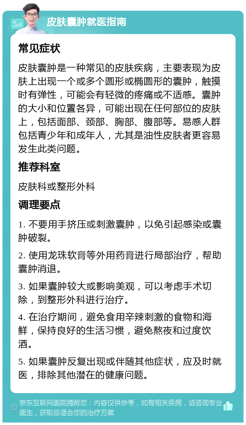 皮肤囊肿就医指南 常见症状 皮肤囊肿是一种常见的皮肤疾病，主要表现为皮肤上出现一个或多个圆形或椭圆形的囊肿，触摸时有弹性，可能会有轻微的疼痛或不适感。囊肿的大小和位置各异，可能出现在任何部位的皮肤上，包括面部、颈部、胸部、腹部等。易感人群包括青少年和成年人，尤其是油性皮肤者更容易发生此类问题。 推荐科室 皮肤科或整形外科 调理要点 1. 不要用手挤压或刺激囊肿，以免引起感染或囊肿破裂。 2. 使用龙珠软膏等外用药膏进行局部治疗，帮助囊肿消退。 3. 如果囊肿较大或影响美观，可以考虑手术切除，到整形外科进行治疗。 4. 在治疗期间，避免食用辛辣刺激的食物和海鲜，保持良好的生活习惯，避免熬夜和过度饮酒。 5. 如果囊肿反复出现或伴随其他症状，应及时就医，排除其他潜在的健康问题。