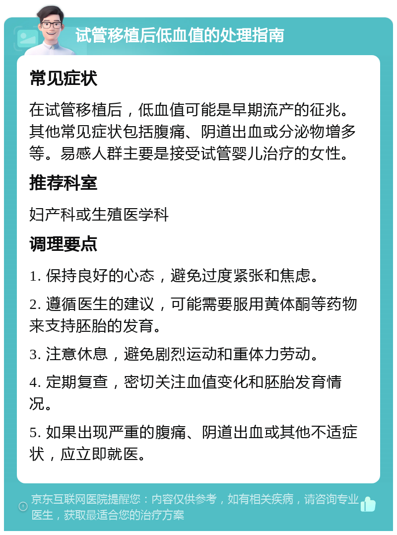 试管移植后低血值的处理指南 常见症状 在试管移植后，低血值可能是早期流产的征兆。其他常见症状包括腹痛、阴道出血或分泌物增多等。易感人群主要是接受试管婴儿治疗的女性。 推荐科室 妇产科或生殖医学科 调理要点 1. 保持良好的心态，避免过度紧张和焦虑。 2. 遵循医生的建议，可能需要服用黄体酮等药物来支持胚胎的发育。 3. 注意休息，避免剧烈运动和重体力劳动。 4. 定期复查，密切关注血值变化和胚胎发育情况。 5. 如果出现严重的腹痛、阴道出血或其他不适症状，应立即就医。