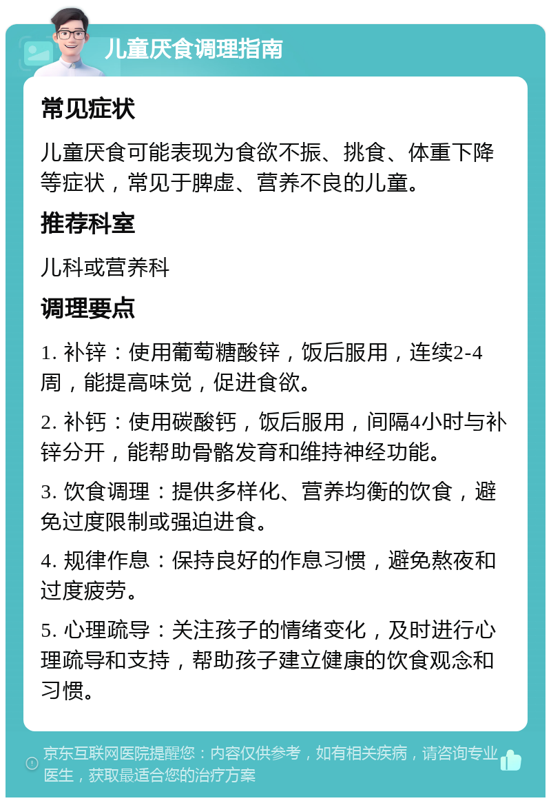 儿童厌食调理指南 常见症状 儿童厌食可能表现为食欲不振、挑食、体重下降等症状，常见于脾虚、营养不良的儿童。 推荐科室 儿科或营养科 调理要点 1. 补锌：使用葡萄糖酸锌，饭后服用，连续2-4周，能提高味觉，促进食欲。 2. 补钙：使用碳酸钙，饭后服用，间隔4小时与补锌分开，能帮助骨骼发育和维持神经功能。 3. 饮食调理：提供多样化、营养均衡的饮食，避免过度限制或强迫进食。 4. 规律作息：保持良好的作息习惯，避免熬夜和过度疲劳。 5. 心理疏导：关注孩子的情绪变化，及时进行心理疏导和支持，帮助孩子建立健康的饮食观念和习惯。