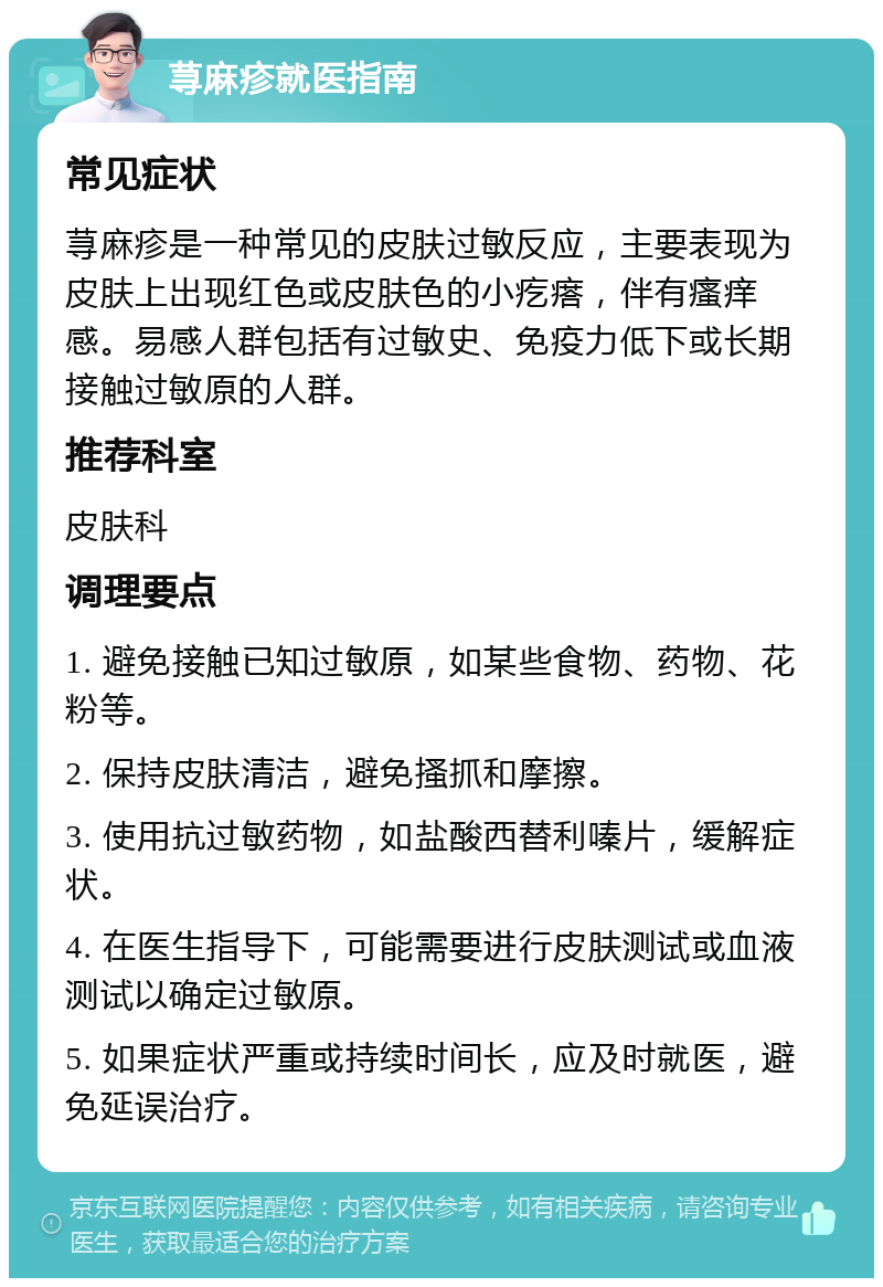 荨麻疹就医指南 常见症状 荨麻疹是一种常见的皮肤过敏反应，主要表现为皮肤上出现红色或皮肤色的小疙瘩，伴有瘙痒感。易感人群包括有过敏史、免疫力低下或长期接触过敏原的人群。 推荐科室 皮肤科 调理要点 1. 避免接触已知过敏原，如某些食物、药物、花粉等。 2. 保持皮肤清洁，避免搔抓和摩擦。 3. 使用抗过敏药物，如盐酸西替利嗪片，缓解症状。 4. 在医生指导下，可能需要进行皮肤测试或血液测试以确定过敏原。 5. 如果症状严重或持续时间长，应及时就医，避免延误治疗。