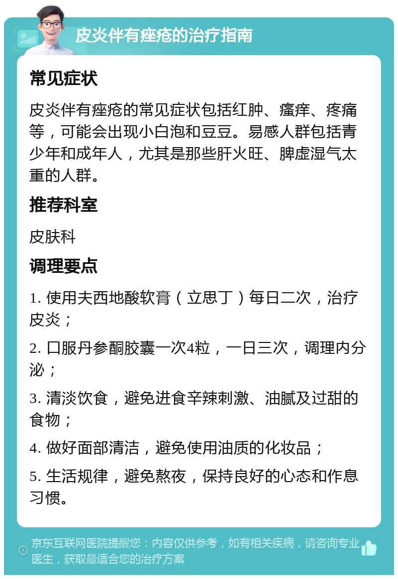 皮炎伴有痤疮的治疗指南 常见症状 皮炎伴有痤疮的常见症状包括红肿、瘙痒、疼痛等，可能会出现小白泡和豆豆。易感人群包括青少年和成年人，尤其是那些肝火旺、脾虚湿气太重的人群。 推荐科室 皮肤科 调理要点 1. 使用夫西地酸软膏（立思丁）每日二次，治疗皮炎； 2. 口服丹参酮胶囊一次4粒，一日三次，调理内分泌； 3. 清淡饮食，避免进食辛辣刺激、油腻及过甜的食物； 4. 做好面部清洁，避免使用油质的化妆品； 5. 生活规律，避免熬夜，保持良好的心态和作息习惯。