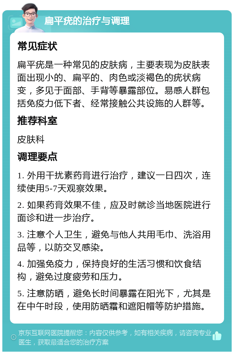 扁平疣的治疗与调理 常见症状 扁平疣是一种常见的皮肤病，主要表现为皮肤表面出现小的、扁平的、肉色或淡褐色的疣状病变，多见于面部、手背等暴露部位。易感人群包括免疫力低下者、经常接触公共设施的人群等。 推荐科室 皮肤科 调理要点 1. 外用干扰素药膏进行治疗，建议一日四次，连续使用5-7天观察效果。 2. 如果药膏效果不佳，应及时就诊当地医院进行面诊和进一步治疗。 3. 注意个人卫生，避免与他人共用毛巾、洗浴用品等，以防交叉感染。 4. 加强免疫力，保持良好的生活习惯和饮食结构，避免过度疲劳和压力。 5. 注意防晒，避免长时间暴露在阳光下，尤其是在中午时段，使用防晒霜和遮阳帽等防护措施。