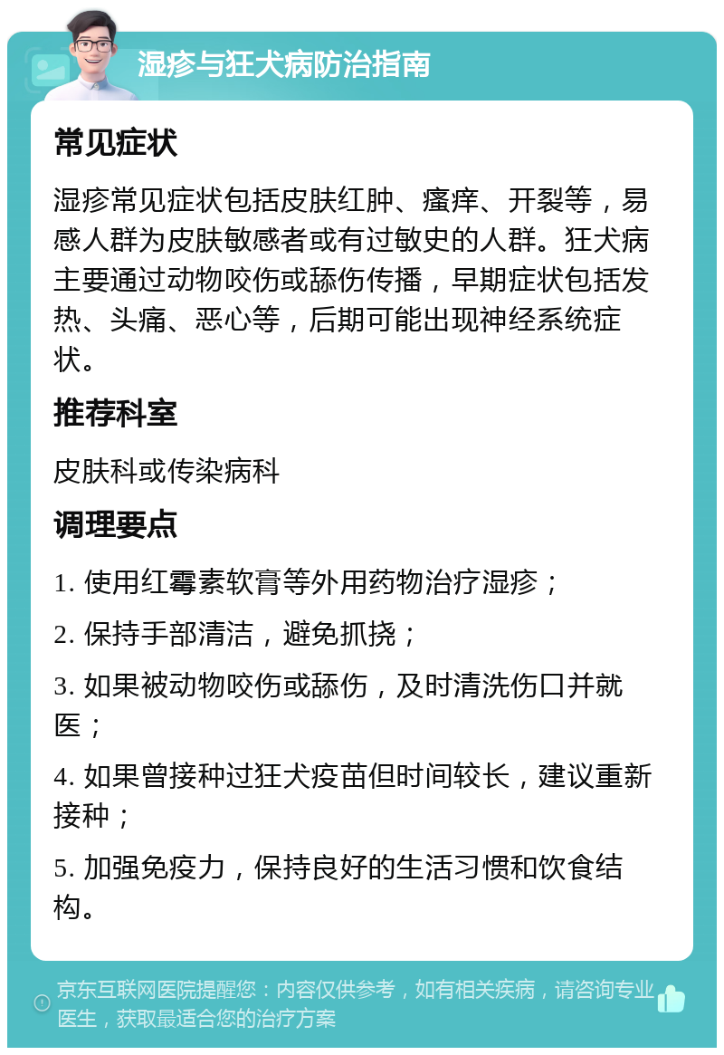 湿疹与狂犬病防治指南 常见症状 湿疹常见症状包括皮肤红肿、瘙痒、开裂等，易感人群为皮肤敏感者或有过敏史的人群。狂犬病主要通过动物咬伤或舔伤传播，早期症状包括发热、头痛、恶心等，后期可能出现神经系统症状。 推荐科室 皮肤科或传染病科 调理要点 1. 使用红霉素软膏等外用药物治疗湿疹； 2. 保持手部清洁，避免抓挠； 3. 如果被动物咬伤或舔伤，及时清洗伤口并就医； 4. 如果曾接种过狂犬疫苗但时间较长，建议重新接种； 5. 加强免疫力，保持良好的生活习惯和饮食结构。