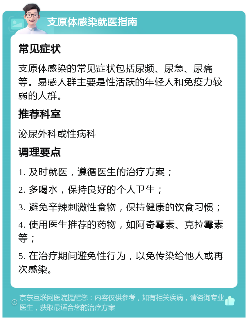 支原体感染就医指南 常见症状 支原体感染的常见症状包括尿频、尿急、尿痛等。易感人群主要是性活跃的年轻人和免疫力较弱的人群。 推荐科室 泌尿外科或性病科 调理要点 1. 及时就医，遵循医生的治疗方案； 2. 多喝水，保持良好的个人卫生； 3. 避免辛辣刺激性食物，保持健康的饮食习惯； 4. 使用医生推荐的药物，如阿奇霉素、克拉霉素等； 5. 在治疗期间避免性行为，以免传染给他人或再次感染。