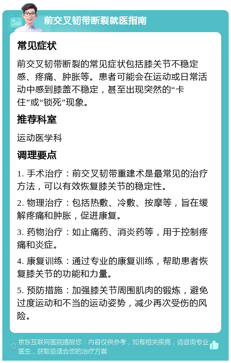 前交叉韧带断裂就医指南 常见症状 前交叉韧带断裂的常见症状包括膝关节不稳定感、疼痛、肿胀等。患者可能会在运动或日常活动中感到膝盖不稳定，甚至出现突然的“卡住”或“锁死”现象。 推荐科室 运动医学科 调理要点 1. 手术治疗：前交叉韧带重建术是最常见的治疗方法，可以有效恢复膝关节的稳定性。 2. 物理治疗：包括热敷、冷敷、按摩等，旨在缓解疼痛和肿胀，促进康复。 3. 药物治疗：如止痛药、消炎药等，用于控制疼痛和炎症。 4. 康复训练：通过专业的康复训练，帮助患者恢复膝关节的功能和力量。 5. 预防措施：加强膝关节周围肌肉的锻炼，避免过度运动和不当的运动姿势，减少再次受伤的风险。