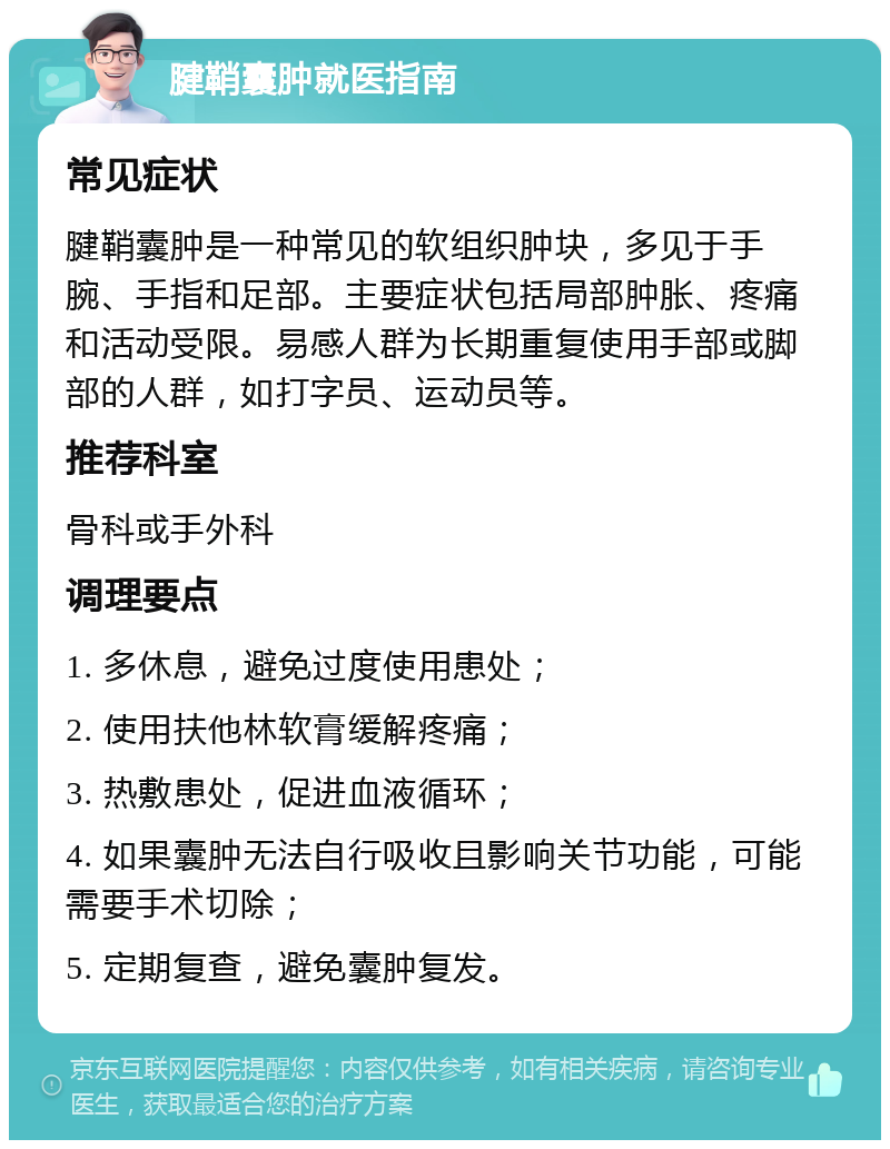 腱鞘囊肿就医指南 常见症状 腱鞘囊肿是一种常见的软组织肿块，多见于手腕、手指和足部。主要症状包括局部肿胀、疼痛和活动受限。易感人群为长期重复使用手部或脚部的人群，如打字员、运动员等。 推荐科室 骨科或手外科 调理要点 1. 多休息，避免过度使用患处； 2. 使用扶他林软膏缓解疼痛； 3. 热敷患处，促进血液循环； 4. 如果囊肿无法自行吸收且影响关节功能，可能需要手术切除； 5. 定期复查，避免囊肿复发。