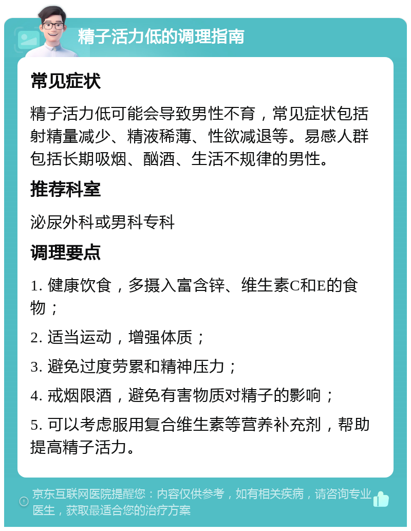 精子活力低的调理指南 常见症状 精子活力低可能会导致男性不育，常见症状包括射精量减少、精液稀薄、性欲减退等。易感人群包括长期吸烟、酗酒、生活不规律的男性。 推荐科室 泌尿外科或男科专科 调理要点 1. 健康饮食，多摄入富含锌、维生素C和E的食物； 2. 适当运动，增强体质； 3. 避免过度劳累和精神压力； 4. 戒烟限酒，避免有害物质对精子的影响； 5. 可以考虑服用复合维生素等营养补充剂，帮助提高精子活力。