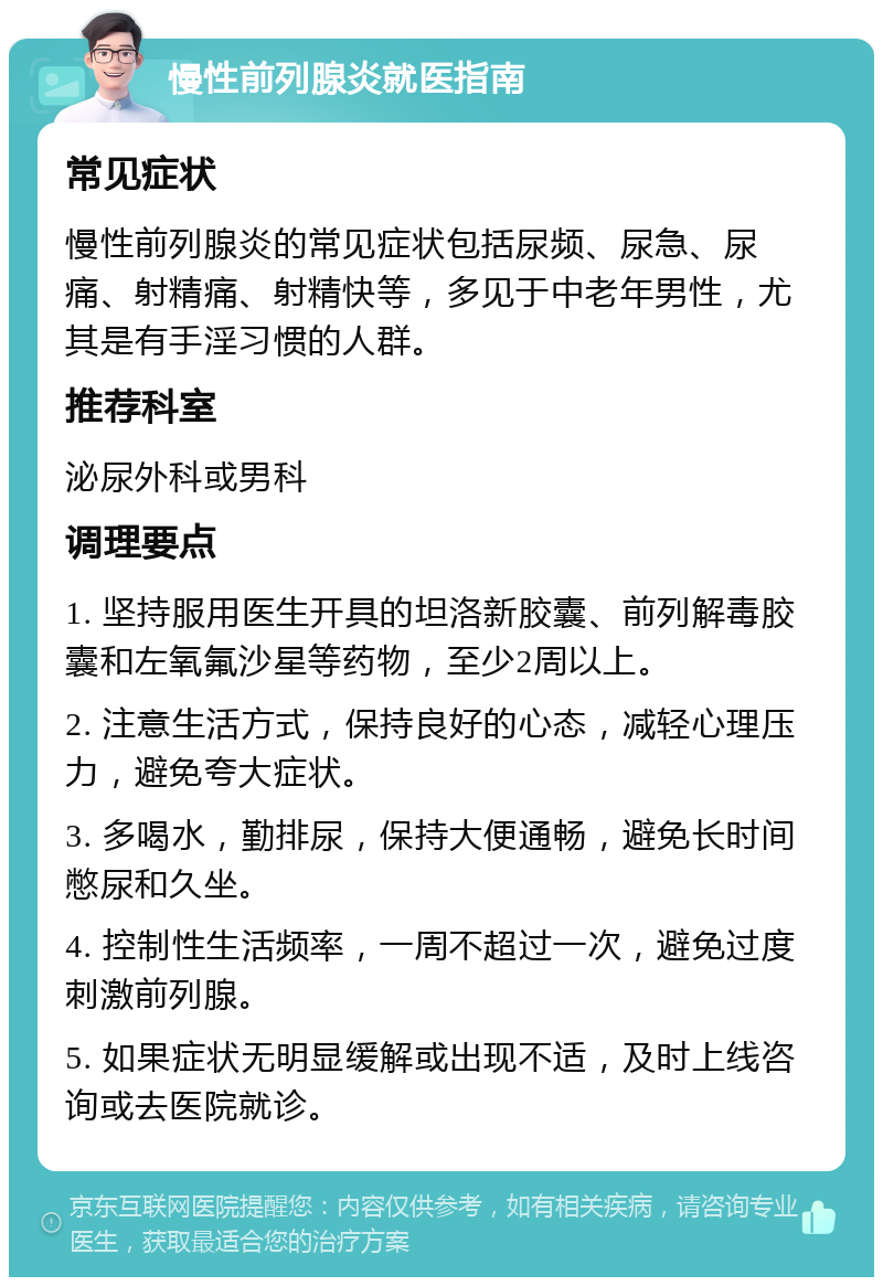 慢性前列腺炎就医指南 常见症状 慢性前列腺炎的常见症状包括尿频、尿急、尿痛、射精痛、射精快等，多见于中老年男性，尤其是有手淫习惯的人群。 推荐科室 泌尿外科或男科 调理要点 1. 坚持服用医生开具的坦洛新胶囊、前列解毒胶囊和左氧氟沙星等药物，至少2周以上。 2. 注意生活方式，保持良好的心态，减轻心理压力，避免夸大症状。 3. 多喝水，勤排尿，保持大便通畅，避免长时间憋尿和久坐。 4. 控制性生活频率，一周不超过一次，避免过度刺激前列腺。 5. 如果症状无明显缓解或出现不适，及时上线咨询或去医院就诊。