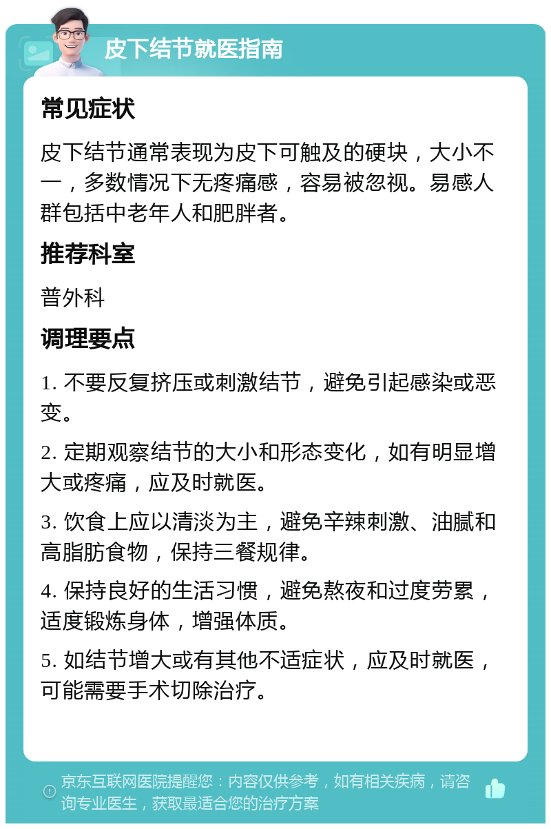 皮下结节就医指南 常见症状 皮下结节通常表现为皮下可触及的硬块，大小不一，多数情况下无疼痛感，容易被忽视。易感人群包括中老年人和肥胖者。 推荐科室 普外科 调理要点 1. 不要反复挤压或刺激结节，避免引起感染或恶变。 2. 定期观察结节的大小和形态变化，如有明显增大或疼痛，应及时就医。 3. 饮食上应以清淡为主，避免辛辣刺激、油腻和高脂肪食物，保持三餐规律。 4. 保持良好的生活习惯，避免熬夜和过度劳累，适度锻炼身体，增强体质。 5. 如结节增大或有其他不适症状，应及时就医，可能需要手术切除治疗。