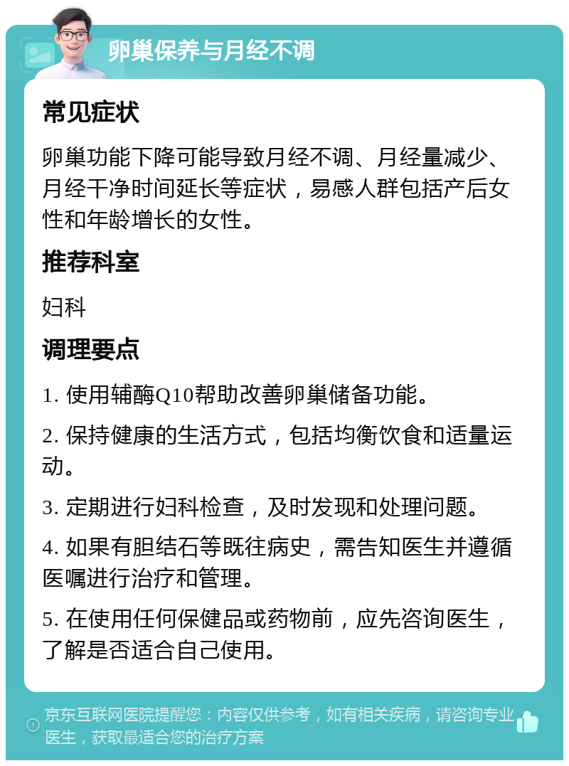 卵巢保养与月经不调 常见症状 卵巢功能下降可能导致月经不调、月经量减少、月经干净时间延长等症状，易感人群包括产后女性和年龄增长的女性。 推荐科室 妇科 调理要点 1. 使用辅酶Q10帮助改善卵巢储备功能。 2. 保持健康的生活方式，包括均衡饮食和适量运动。 3. 定期进行妇科检查，及时发现和处理问题。 4. 如果有胆结石等既往病史，需告知医生并遵循医嘱进行治疗和管理。 5. 在使用任何保健品或药物前，应先咨询医生，了解是否适合自己使用。