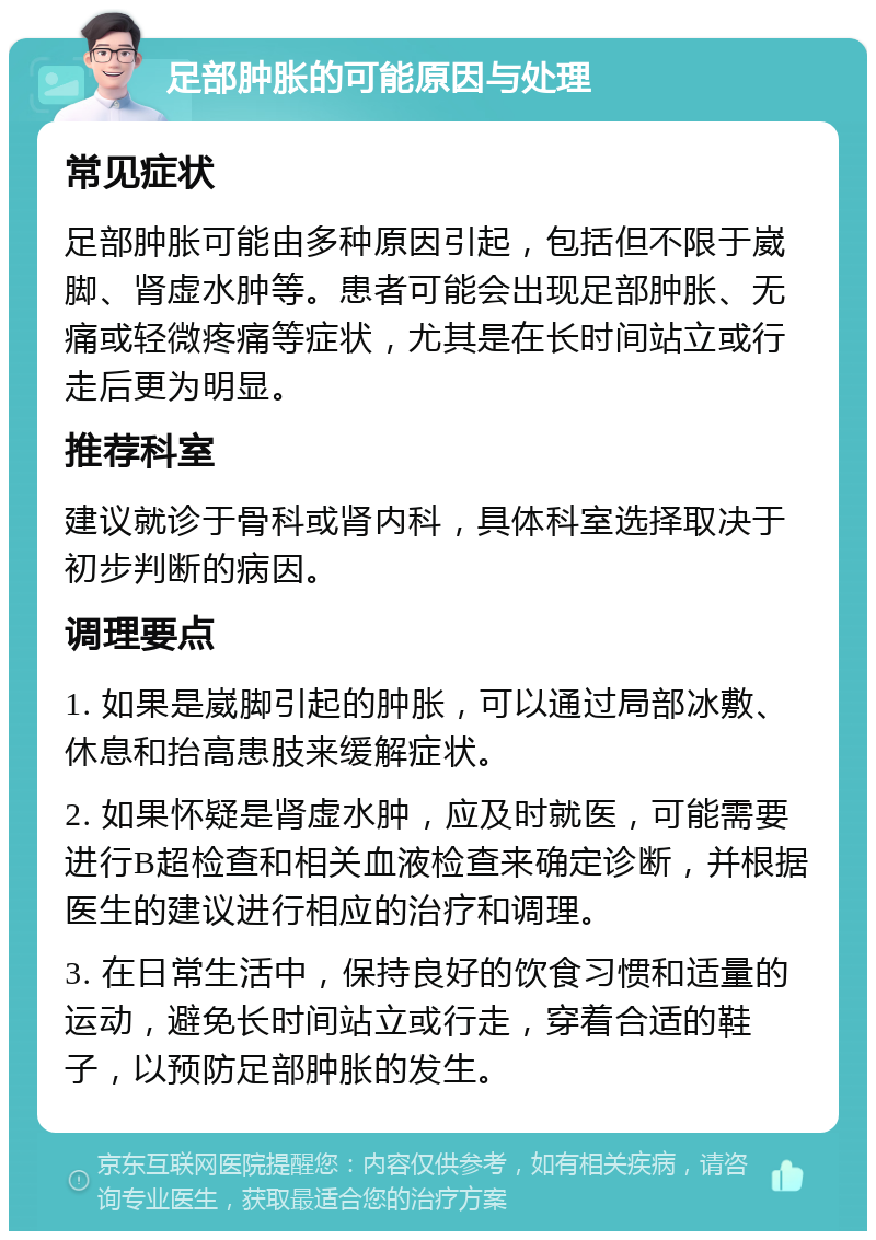 足部肿胀的可能原因与处理 常见症状 足部肿胀可能由多种原因引起，包括但不限于崴脚、肾虚水肿等。患者可能会出现足部肿胀、无痛或轻微疼痛等症状，尤其是在长时间站立或行走后更为明显。 推荐科室 建议就诊于骨科或肾内科，具体科室选择取决于初步判断的病因。 调理要点 1. 如果是崴脚引起的肿胀，可以通过局部冰敷、休息和抬高患肢来缓解症状。 2. 如果怀疑是肾虚水肿，应及时就医，可能需要进行B超检查和相关血液检查来确定诊断，并根据医生的建议进行相应的治疗和调理。 3. 在日常生活中，保持良好的饮食习惯和适量的运动，避免长时间站立或行走，穿着合适的鞋子，以预防足部肿胀的发生。