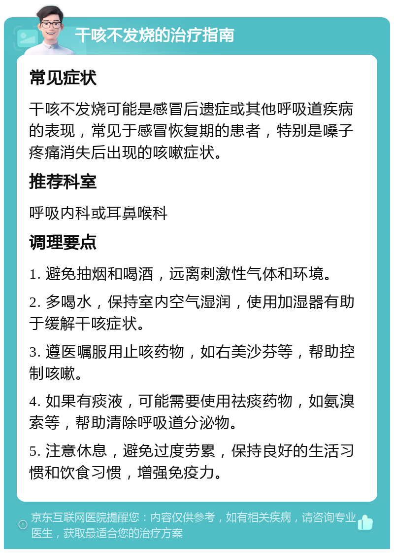 干咳不发烧的治疗指南 常见症状 干咳不发烧可能是感冒后遗症或其他呼吸道疾病的表现，常见于感冒恢复期的患者，特别是嗓子疼痛消失后出现的咳嗽症状。 推荐科室 呼吸内科或耳鼻喉科 调理要点 1. 避免抽烟和喝酒，远离刺激性气体和环境。 2. 多喝水，保持室内空气湿润，使用加湿器有助于缓解干咳症状。 3. 遵医嘱服用止咳药物，如右美沙芬等，帮助控制咳嗽。 4. 如果有痰液，可能需要使用祛痰药物，如氨溴索等，帮助清除呼吸道分泌物。 5. 注意休息，避免过度劳累，保持良好的生活习惯和饮食习惯，增强免疫力。