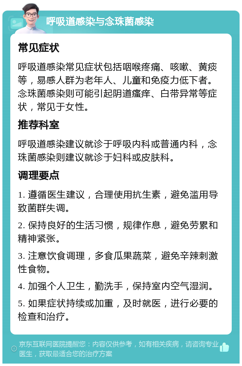 呼吸道感染与念珠菌感染 常见症状 呼吸道感染常见症状包括咽喉疼痛、咳嗽、黄痰等，易感人群为老年人、儿童和免疫力低下者。念珠菌感染则可能引起阴道瘙痒、白带异常等症状，常见于女性。 推荐科室 呼吸道感染建议就诊于呼吸内科或普通内科，念珠菌感染则建议就诊于妇科或皮肤科。 调理要点 1. 遵循医生建议，合理使用抗生素，避免滥用导致菌群失调。 2. 保持良好的生活习惯，规律作息，避免劳累和精神紧张。 3. 注意饮食调理，多食瓜果蔬菜，避免辛辣刺激性食物。 4. 加强个人卫生，勤洗手，保持室内空气湿润。 5. 如果症状持续或加重，及时就医，进行必要的检查和治疗。