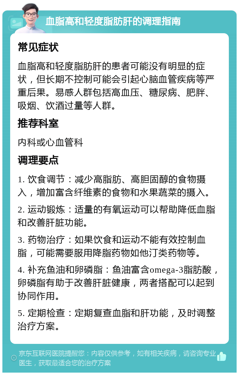 血脂高和轻度脂肪肝的调理指南 常见症状 血脂高和轻度脂肪肝的患者可能没有明显的症状，但长期不控制可能会引起心脑血管疾病等严重后果。易感人群包括高血压、糖尿病、肥胖、吸烟、饮酒过量等人群。 推荐科室 内科或心血管科 调理要点 1. 饮食调节：减少高脂肪、高胆固醇的食物摄入，增加富含纤维素的食物和水果蔬菜的摄入。 2. 运动锻炼：适量的有氧运动可以帮助降低血脂和改善肝脏功能。 3. 药物治疗：如果饮食和运动不能有效控制血脂，可能需要服用降脂药物如他汀类药物等。 4. 补充鱼油和卵磷脂：鱼油富含omega-3脂肪酸，卵磷脂有助于改善肝脏健康，两者搭配可以起到协同作用。 5. 定期检查：定期复查血脂和肝功能，及时调整治疗方案。