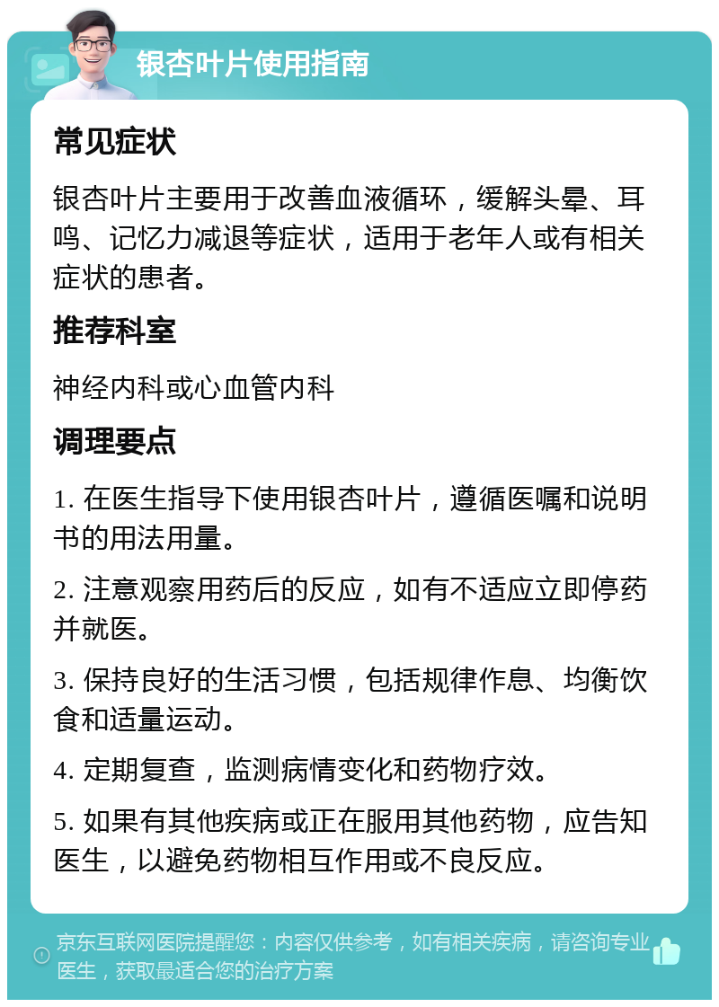 银杏叶片使用指南 常见症状 银杏叶片主要用于改善血液循环，缓解头晕、耳鸣、记忆力减退等症状，适用于老年人或有相关症状的患者。 推荐科室 神经内科或心血管内科 调理要点 1. 在医生指导下使用银杏叶片，遵循医嘱和说明书的用法用量。 2. 注意观察用药后的反应，如有不适应立即停药并就医。 3. 保持良好的生活习惯，包括规律作息、均衡饮食和适量运动。 4. 定期复查，监测病情变化和药物疗效。 5. 如果有其他疾病或正在服用其他药物，应告知医生，以避免药物相互作用或不良反应。