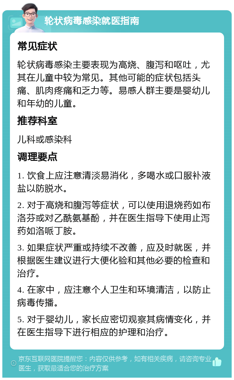 轮状病毒感染就医指南 常见症状 轮状病毒感染主要表现为高烧、腹泻和呕吐，尤其在儿童中较为常见。其他可能的症状包括头痛、肌肉疼痛和乏力等。易感人群主要是婴幼儿和年幼的儿童。 推荐科室 儿科或感染科 调理要点 1. 饮食上应注意清淡易消化，多喝水或口服补液盐以防脱水。 2. 对于高烧和腹泻等症状，可以使用退烧药如布洛芬或对乙酰氨基酚，并在医生指导下使用止泻药如洛哌丁胺。 3. 如果症状严重或持续不改善，应及时就医，并根据医生建议进行大便化验和其他必要的检查和治疗。 4. 在家中，应注意个人卫生和环境清洁，以防止病毒传播。 5. 对于婴幼儿，家长应密切观察其病情变化，并在医生指导下进行相应的护理和治疗。