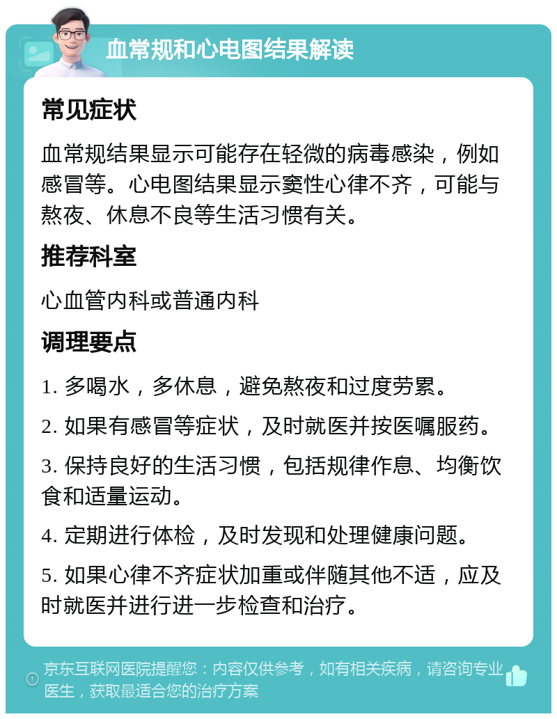 血常规和心电图结果解读 常见症状 血常规结果显示可能存在轻微的病毒感染，例如感冒等。心电图结果显示窦性心律不齐，可能与熬夜、休息不良等生活习惯有关。 推荐科室 心血管内科或普通内科 调理要点 1. 多喝水，多休息，避免熬夜和过度劳累。 2. 如果有感冒等症状，及时就医并按医嘱服药。 3. 保持良好的生活习惯，包括规律作息、均衡饮食和适量运动。 4. 定期进行体检，及时发现和处理健康问题。 5. 如果心律不齐症状加重或伴随其他不适，应及时就医并进行进一步检查和治疗。