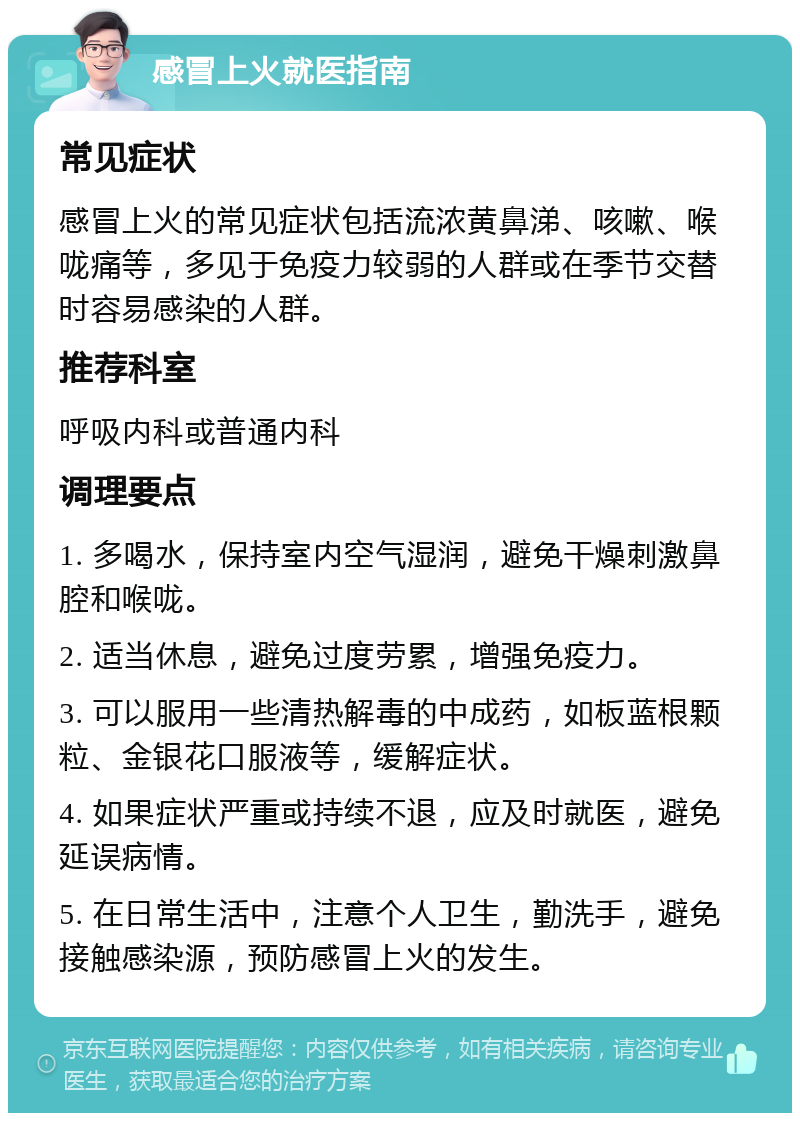 感冒上火就医指南 常见症状 感冒上火的常见症状包括流浓黄鼻涕、咳嗽、喉咙痛等，多见于免疫力较弱的人群或在季节交替时容易感染的人群。 推荐科室 呼吸内科或普通内科 调理要点 1. 多喝水，保持室内空气湿润，避免干燥刺激鼻腔和喉咙。 2. 适当休息，避免过度劳累，增强免疫力。 3. 可以服用一些清热解毒的中成药，如板蓝根颗粒、金银花口服液等，缓解症状。 4. 如果症状严重或持续不退，应及时就医，避免延误病情。 5. 在日常生活中，注意个人卫生，勤洗手，避免接触感染源，预防感冒上火的发生。