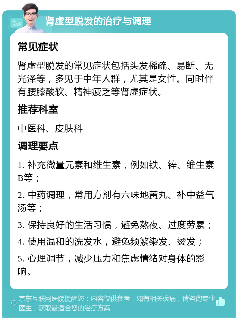 肾虚型脱发的治疗与调理 常见症状 肾虚型脱发的常见症状包括头发稀疏、易断、无光泽等，多见于中年人群，尤其是女性。同时伴有腰膝酸软、精神疲乏等肾虚症状。 推荐科室 中医科、皮肤科 调理要点 1. 补充微量元素和维生素，例如铁、锌、维生素B等； 2. 中药调理，常用方剂有六味地黄丸、补中益气汤等； 3. 保持良好的生活习惯，避免熬夜、过度劳累； 4. 使用温和的洗发水，避免频繁染发、烫发； 5. 心理调节，减少压力和焦虑情绪对身体的影响。