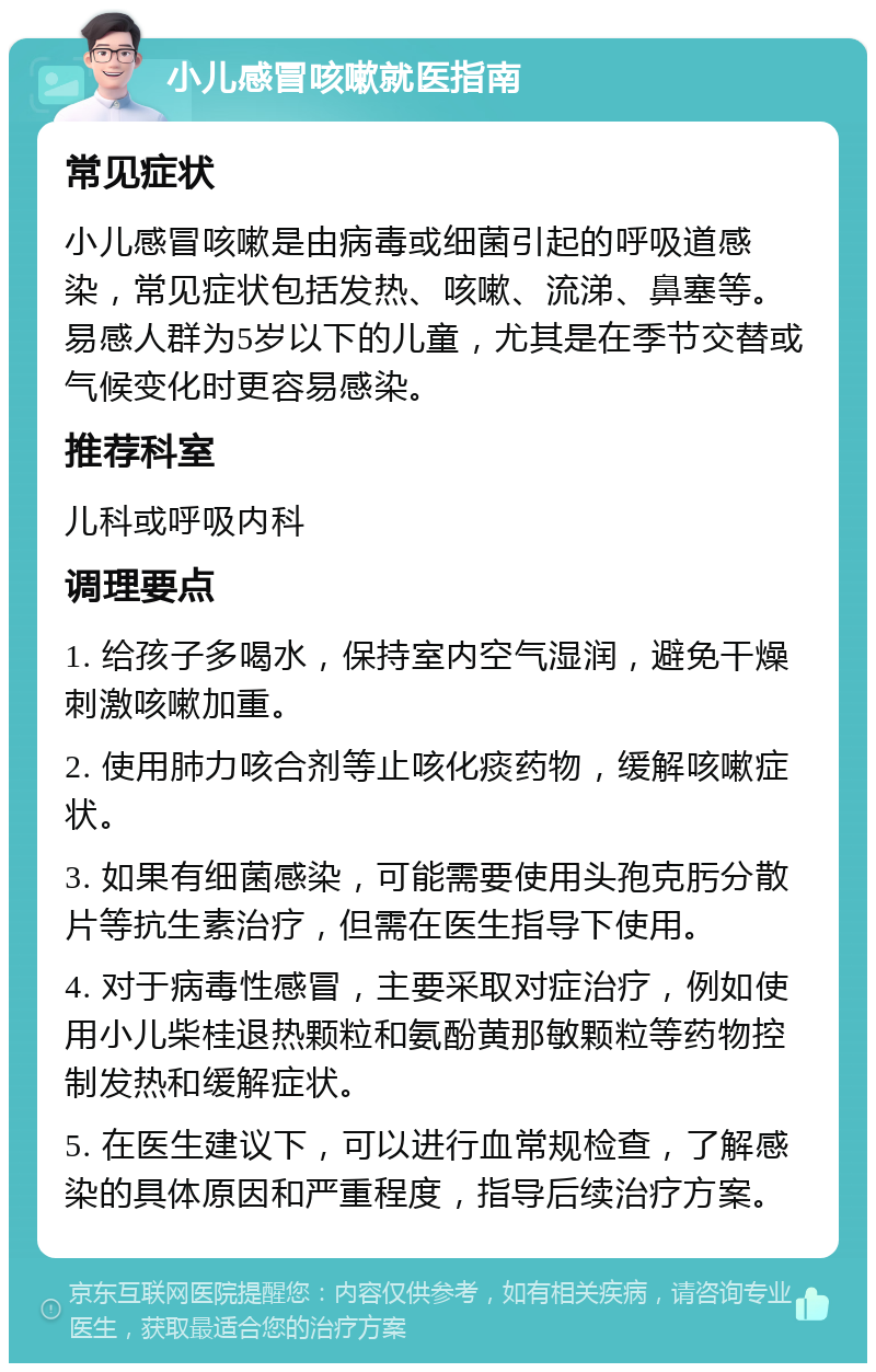 小儿感冒咳嗽就医指南 常见症状 小儿感冒咳嗽是由病毒或细菌引起的呼吸道感染，常见症状包括发热、咳嗽、流涕、鼻塞等。易感人群为5岁以下的儿童，尤其是在季节交替或气候变化时更容易感染。 推荐科室 儿科或呼吸内科 调理要点 1. 给孩子多喝水，保持室内空气湿润，避免干燥刺激咳嗽加重。 2. 使用肺力咳合剂等止咳化痰药物，缓解咳嗽症状。 3. 如果有细菌感染，可能需要使用头孢克肟分散片等抗生素治疗，但需在医生指导下使用。 4. 对于病毒性感冒，主要采取对症治疗，例如使用小儿柴桂退热颗粒和氨酚黄那敏颗粒等药物控制发热和缓解症状。 5. 在医生建议下，可以进行血常规检查，了解感染的具体原因和严重程度，指导后续治疗方案。