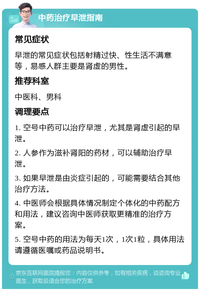 中药治疗早泄指南 常见症状 早泄的常见症状包括射精过快、性生活不满意等，易感人群主要是肾虚的男性。 推荐科室 中医科、男科 调理要点 1. 空号中药可以治疗早泄，尤其是肾虚引起的早泄。 2. 人参作为滋补肾阳的药材，可以辅助治疗早泄。 3. 如果早泄是由炎症引起的，可能需要结合其他治疗方法。 4. 中医师会根据具体情况制定个体化的中药配方和用法，建议咨询中医师获取更精准的治疗方案。 5. 空号中药的用法为每天1次，1次1粒，具体用法请遵循医嘱或药品说明书。