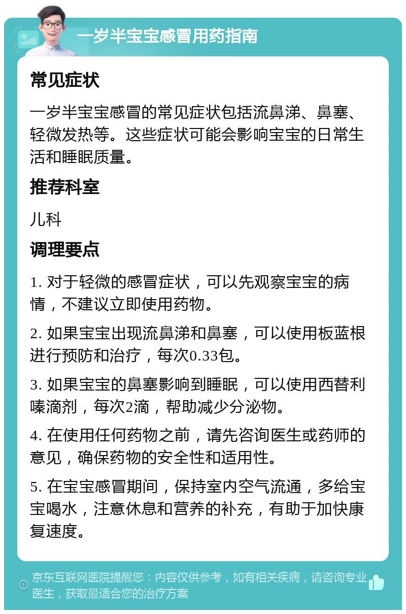 一岁半宝宝感冒用药指南 常见症状 一岁半宝宝感冒的常见症状包括流鼻涕、鼻塞、轻微发热等。这些症状可能会影响宝宝的日常生活和睡眠质量。 推荐科室 儿科 调理要点 1. 对于轻微的感冒症状，可以先观察宝宝的病情，不建议立即使用药物。 2. 如果宝宝出现流鼻涕和鼻塞，可以使用板蓝根进行预防和治疗，每次0.33包。 3. 如果宝宝的鼻塞影响到睡眠，可以使用西替利嗪滴剂，每次2滴，帮助减少分泌物。 4. 在使用任何药物之前，请先咨询医生或药师的意见，确保药物的安全性和适用性。 5. 在宝宝感冒期间，保持室内空气流通，多给宝宝喝水，注意休息和营养的补充，有助于加快康复速度。