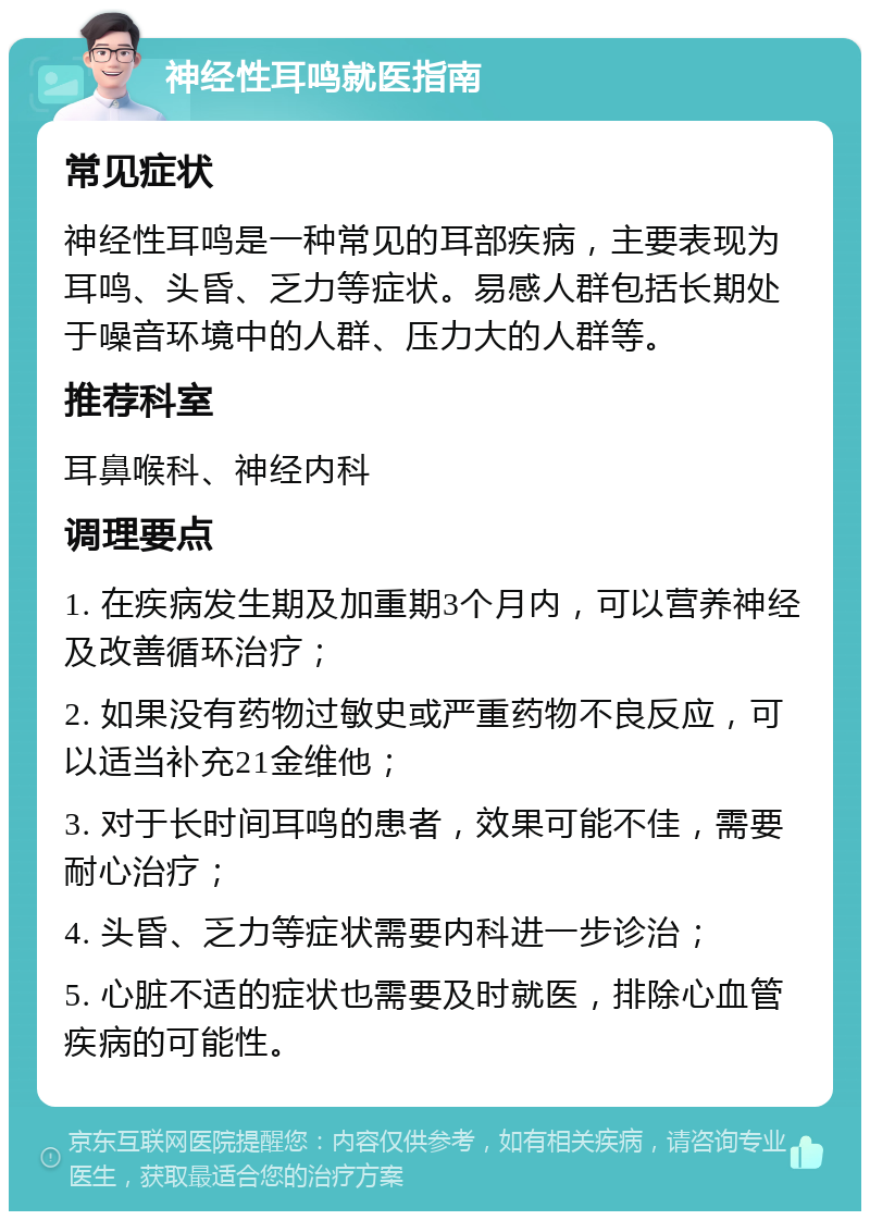 神经性耳鸣就医指南 常见症状 神经性耳鸣是一种常见的耳部疾病，主要表现为耳鸣、头昏、乏力等症状。易感人群包括长期处于噪音环境中的人群、压力大的人群等。 推荐科室 耳鼻喉科、神经内科 调理要点 1. 在疾病发生期及加重期3个月内，可以营养神经及改善循环治疗； 2. 如果没有药物过敏史或严重药物不良反应，可以适当补充21金维他； 3. 对于长时间耳鸣的患者，效果可能不佳，需要耐心治疗； 4. 头昏、乏力等症状需要内科进一步诊治； 5. 心脏不适的症状也需要及时就医，排除心血管疾病的可能性。