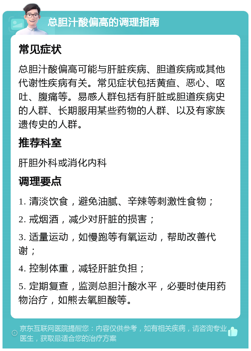 总胆汁酸偏高的调理指南 常见症状 总胆汁酸偏高可能与肝脏疾病、胆道疾病或其他代谢性疾病有关。常见症状包括黄疸、恶心、呕吐、腹痛等。易感人群包括有肝脏或胆道疾病史的人群、长期服用某些药物的人群、以及有家族遗传史的人群。 推荐科室 肝胆外科或消化内科 调理要点 1. 清淡饮食，避免油腻、辛辣等刺激性食物； 2. 戒烟酒，减少对肝脏的损害； 3. 适量运动，如慢跑等有氧运动，帮助改善代谢； 4. 控制体重，减轻肝脏负担； 5. 定期复查，监测总胆汁酸水平，必要时使用药物治疗，如熊去氧胆酸等。