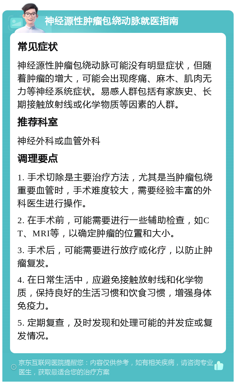 神经源性肿瘤包绕动脉就医指南 常见症状 神经源性肿瘤包绕动脉可能没有明显症状，但随着肿瘤的增大，可能会出现疼痛、麻木、肌肉无力等神经系统症状。易感人群包括有家族史、长期接触放射线或化学物质等因素的人群。 推荐科室 神经外科或血管外科 调理要点 1. 手术切除是主要治疗方法，尤其是当肿瘤包绕重要血管时，手术难度较大，需要经验丰富的外科医生进行操作。 2. 在手术前，可能需要进行一些辅助检查，如CT、MRI等，以确定肿瘤的位置和大小。 3. 手术后，可能需要进行放疗或化疗，以防止肿瘤复发。 4. 在日常生活中，应避免接触放射线和化学物质，保持良好的生活习惯和饮食习惯，增强身体免疫力。 5. 定期复查，及时发现和处理可能的并发症或复发情况。