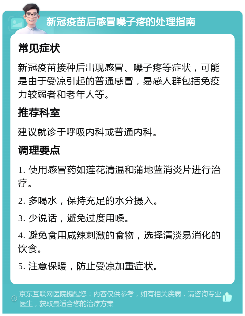 新冠疫苗后感冒嗓子疼的处理指南 常见症状 新冠疫苗接种后出现感冒、嗓子疼等症状，可能是由于受凉引起的普通感冒，易感人群包括免疫力较弱者和老年人等。 推荐科室 建议就诊于呼吸内科或普通内科。 调理要点 1. 使用感冒药如莲花清温和蒲地蓝消炎片进行治疗。 2. 多喝水，保持充足的水分摄入。 3. 少说话，避免过度用嗓。 4. 避免食用咸辣刺激的食物，选择清淡易消化的饮食。 5. 注意保暖，防止受凉加重症状。