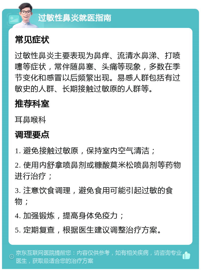 过敏性鼻炎就医指南 常见症状 过敏性鼻炎主要表现为鼻痒、流清水鼻涕、打喷嚏等症状，常伴随鼻塞、头痛等现象，多数在季节变化和感冒以后频繁出现。易感人群包括有过敏史的人群、长期接触过敏原的人群等。 推荐科室 耳鼻喉科 调理要点 1. 避免接触过敏原，保持室内空气清洁； 2. 使用内舒拿喷鼻剂或糠酸莫米松喷鼻剂等药物进行治疗； 3. 注意饮食调理，避免食用可能引起过敏的食物； 4. 加强锻炼，提高身体免疫力； 5. 定期复查，根据医生建议调整治疗方案。