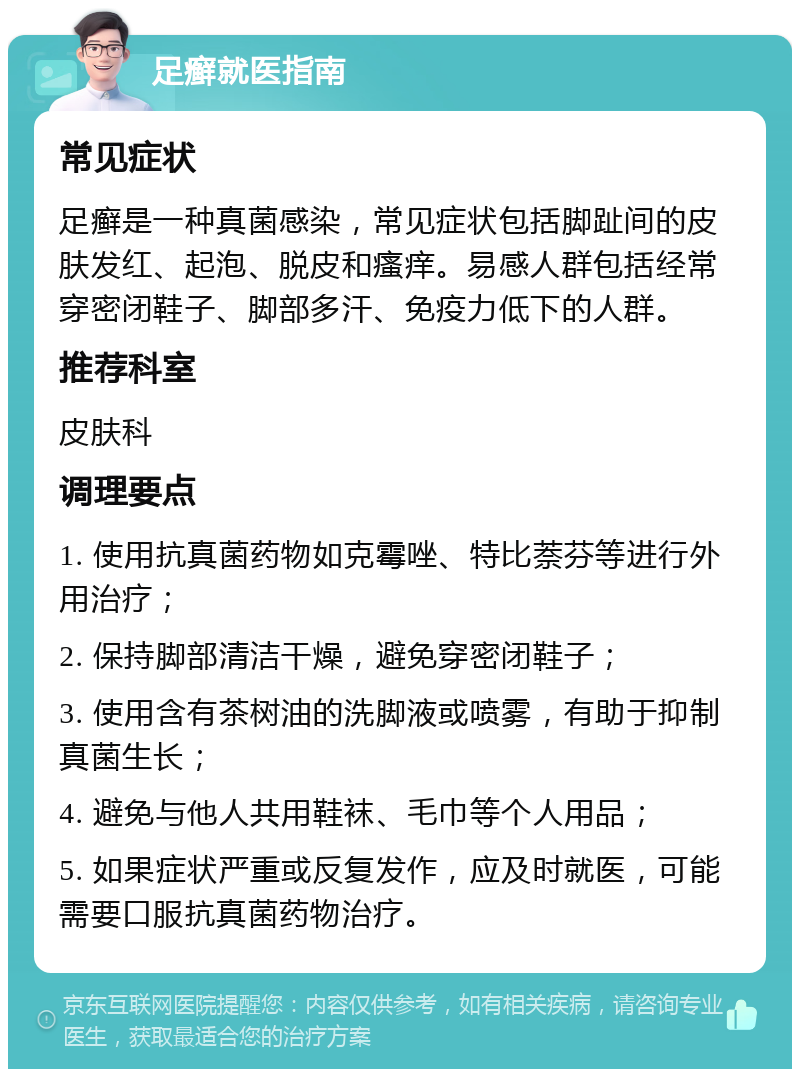 足癣就医指南 常见症状 足癣是一种真菌感染，常见症状包括脚趾间的皮肤发红、起泡、脱皮和瘙痒。易感人群包括经常穿密闭鞋子、脚部多汗、免疫力低下的人群。 推荐科室 皮肤科 调理要点 1. 使用抗真菌药物如克霉唑、特比萘芬等进行外用治疗； 2. 保持脚部清洁干燥，避免穿密闭鞋子； 3. 使用含有茶树油的洗脚液或喷雾，有助于抑制真菌生长； 4. 避免与他人共用鞋袜、毛巾等个人用品； 5. 如果症状严重或反复发作，应及时就医，可能需要口服抗真菌药物治疗。