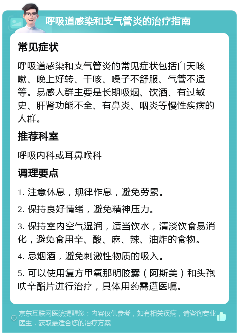 呼吸道感染和支气管炎的治疗指南 常见症状 呼吸道感染和支气管炎的常见症状包括白天咳嗽、晚上好转、干咳、嗓子不舒服、气管不适等。易感人群主要是长期吸烟、饮酒、有过敏史、肝肾功能不全、有鼻炎、咽炎等慢性疾病的人群。 推荐科室 呼吸内科或耳鼻喉科 调理要点 1. 注意休息，规律作息，避免劳累。 2. 保持良好情绪，避免精神压力。 3. 保持室内空气湿润，适当饮水，清淡饮食易消化，避免食用辛、酸、麻、辣、油炸的食物。 4. 忌烟酒，避免刺激性物质的吸入。 5. 可以使用复方甲氧那明胶囊（阿斯美）和头孢呋辛酯片进行治疗，具体用药需遵医嘱。