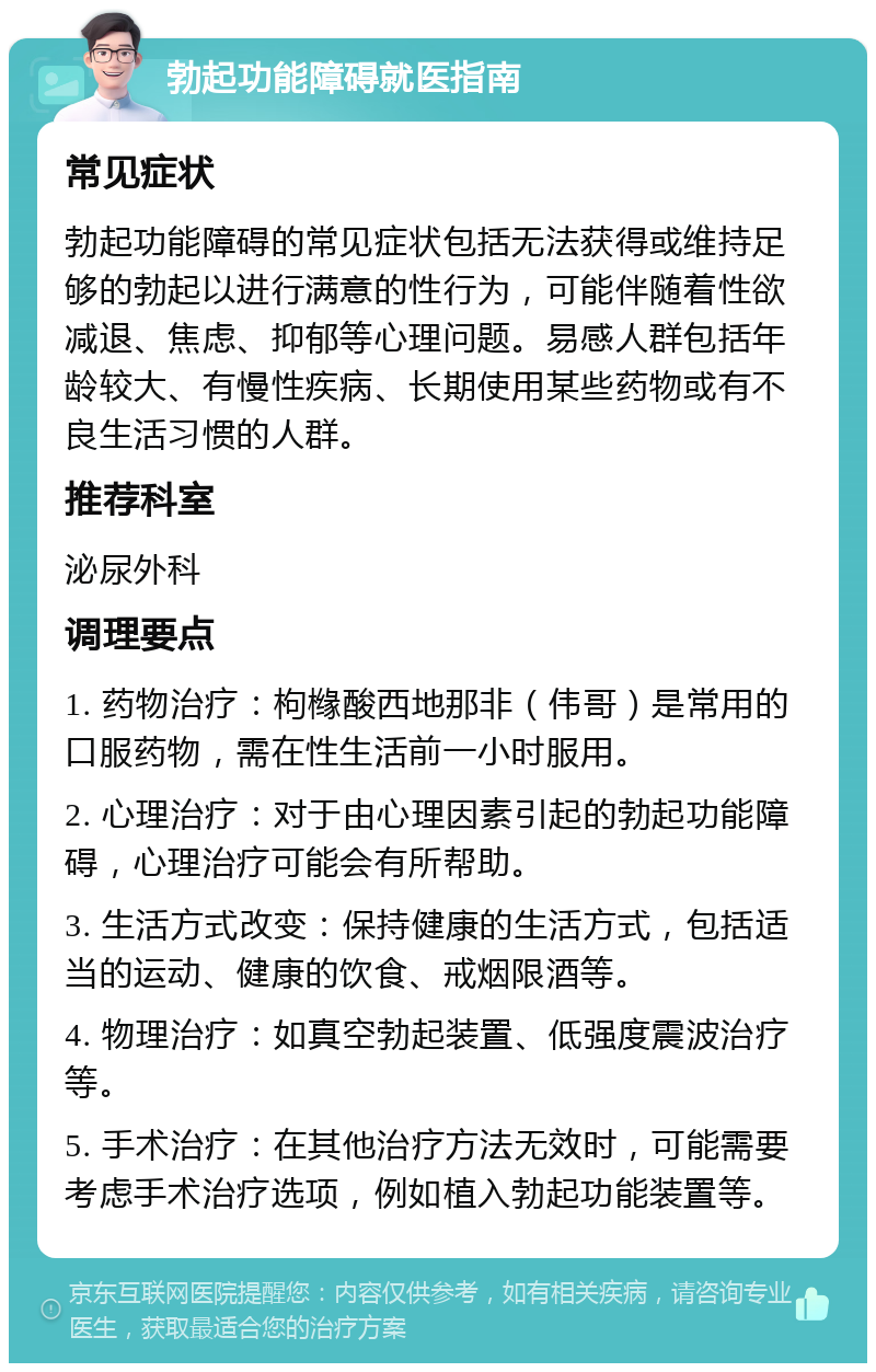 勃起功能障碍就医指南 常见症状 勃起功能障碍的常见症状包括无法获得或维持足够的勃起以进行满意的性行为，可能伴随着性欲减退、焦虑、抑郁等心理问题。易感人群包括年龄较大、有慢性疾病、长期使用某些药物或有不良生活习惯的人群。 推荐科室 泌尿外科 调理要点 1. 药物治疗：枸橼酸西地那非（伟哥）是常用的口服药物，需在性生活前一小时服用。 2. 心理治疗：对于由心理因素引起的勃起功能障碍，心理治疗可能会有所帮助。 3. 生活方式改变：保持健康的生活方式，包括适当的运动、健康的饮食、戒烟限酒等。 4. 物理治疗：如真空勃起装置、低强度震波治疗等。 5. 手术治疗：在其他治疗方法无效时，可能需要考虑手术治疗选项，例如植入勃起功能装置等。