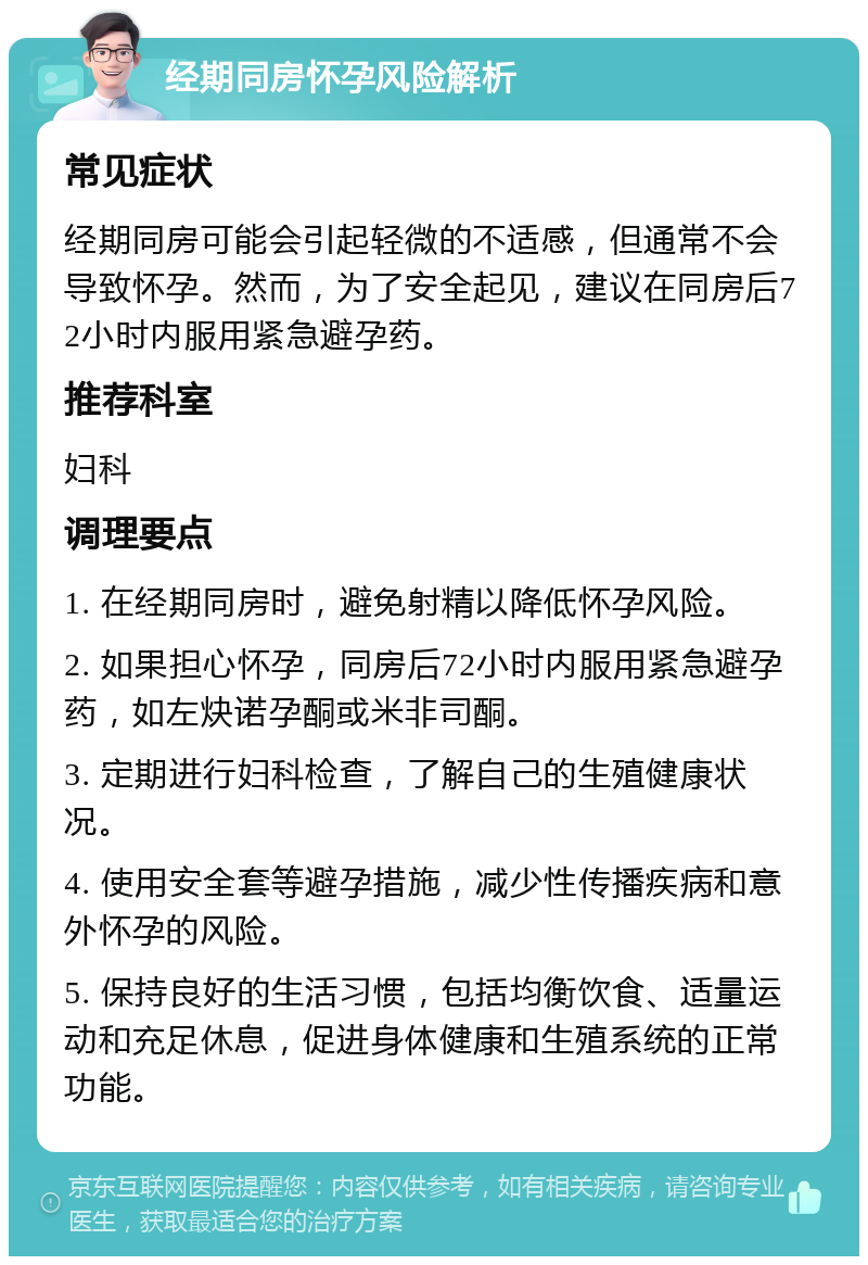 经期同房怀孕风险解析 常见症状 经期同房可能会引起轻微的不适感，但通常不会导致怀孕。然而，为了安全起见，建议在同房后72小时内服用紧急避孕药。 推荐科室 妇科 调理要点 1. 在经期同房时，避免射精以降低怀孕风险。 2. 如果担心怀孕，同房后72小时内服用紧急避孕药，如左炔诺孕酮或米非司酮。 3. 定期进行妇科检查，了解自己的生殖健康状况。 4. 使用安全套等避孕措施，减少性传播疾病和意外怀孕的风险。 5. 保持良好的生活习惯，包括均衡饮食、适量运动和充足休息，促进身体健康和生殖系统的正常功能。