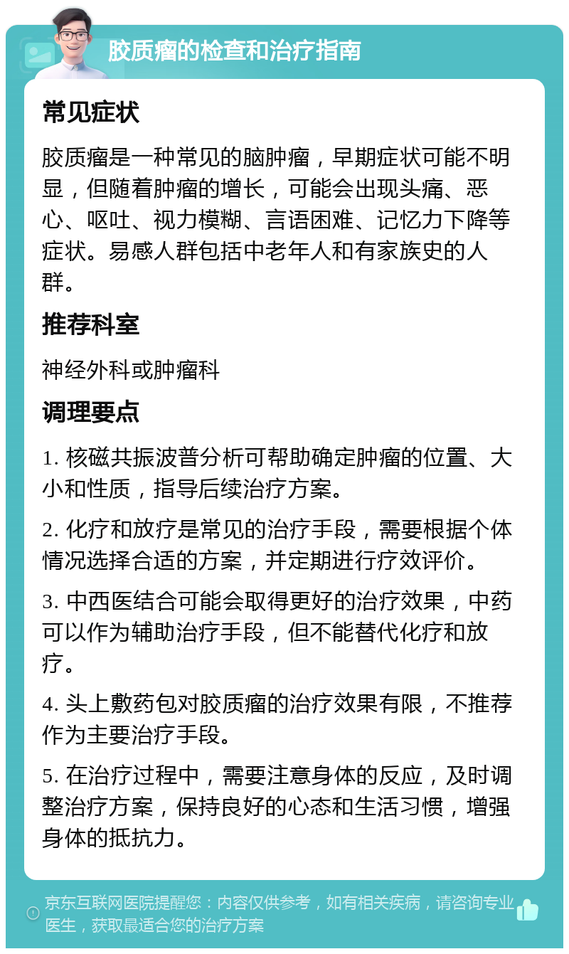 胶质瘤的检查和治疗指南 常见症状 胶质瘤是一种常见的脑肿瘤，早期症状可能不明显，但随着肿瘤的增长，可能会出现头痛、恶心、呕吐、视力模糊、言语困难、记忆力下降等症状。易感人群包括中老年人和有家族史的人群。 推荐科室 神经外科或肿瘤科 调理要点 1. 核磁共振波普分析可帮助确定肿瘤的位置、大小和性质，指导后续治疗方案。 2. 化疗和放疗是常见的治疗手段，需要根据个体情况选择合适的方案，并定期进行疗效评价。 3. 中西医结合可能会取得更好的治疗效果，中药可以作为辅助治疗手段，但不能替代化疗和放疗。 4. 头上敷药包对胶质瘤的治疗效果有限，不推荐作为主要治疗手段。 5. 在治疗过程中，需要注意身体的反应，及时调整治疗方案，保持良好的心态和生活习惯，增强身体的抵抗力。