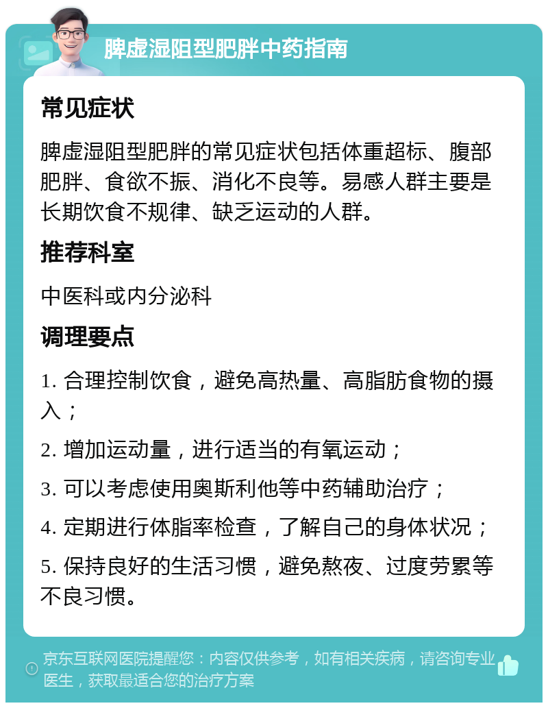 脾虚湿阻型肥胖中药指南 常见症状 脾虚湿阻型肥胖的常见症状包括体重超标、腹部肥胖、食欲不振、消化不良等。易感人群主要是长期饮食不规律、缺乏运动的人群。 推荐科室 中医科或内分泌科 调理要点 1. 合理控制饮食，避免高热量、高脂肪食物的摄入； 2. 增加运动量，进行适当的有氧运动； 3. 可以考虑使用奥斯利他等中药辅助治疗； 4. 定期进行体脂率检查，了解自己的身体状况； 5. 保持良好的生活习惯，避免熬夜、过度劳累等不良习惯。