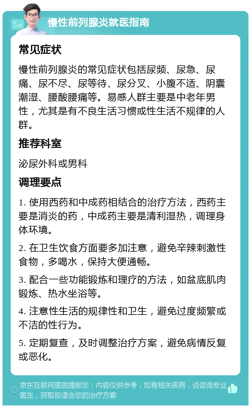 慢性前列腺炎就医指南 常见症状 慢性前列腺炎的常见症状包括尿频、尿急、尿痛、尿不尽、尿等待、尿分叉、小腹不适、阴囊潮湿、腰酸腰痛等。易感人群主要是中老年男性，尤其是有不良生活习惯或性生活不规律的人群。 推荐科室 泌尿外科或男科 调理要点 1. 使用西药和中成药相结合的治疗方法，西药主要是消炎的药，中成药主要是清利湿热，调理身体环境。 2. 在卫生饮食方面要多加注意，避免辛辣刺激性食物，多喝水，保持大便通畅。 3. 配合一些功能锻炼和理疗的方法，如盆底肌肉锻炼、热水坐浴等。 4. 注意性生活的规律性和卫生，避免过度频繁或不洁的性行为。 5. 定期复查，及时调整治疗方案，避免病情反复或恶化。