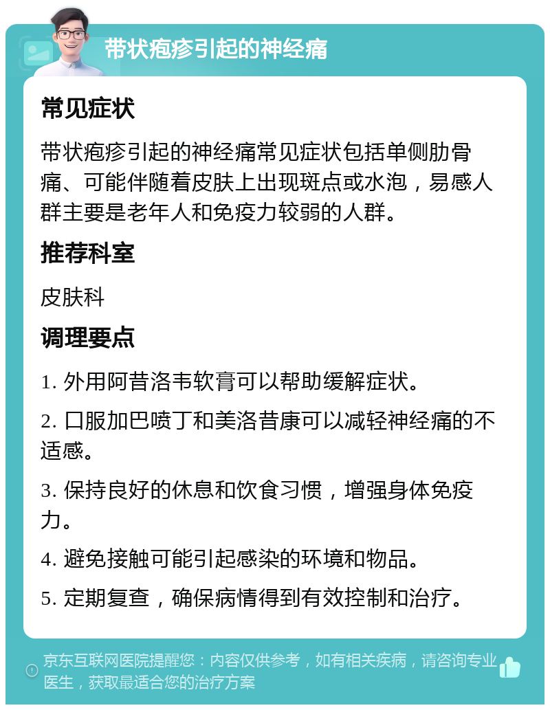 带状疱疹引起的神经痛 常见症状 带状疱疹引起的神经痛常见症状包括单侧肋骨痛、可能伴随着皮肤上出现斑点或水泡，易感人群主要是老年人和免疫力较弱的人群。 推荐科室 皮肤科 调理要点 1. 外用阿昔洛韦软膏可以帮助缓解症状。 2. 口服加巴喷丁和美洛昔康可以减轻神经痛的不适感。 3. 保持良好的休息和饮食习惯，增强身体免疫力。 4. 避免接触可能引起感染的环境和物品。 5. 定期复查，确保病情得到有效控制和治疗。