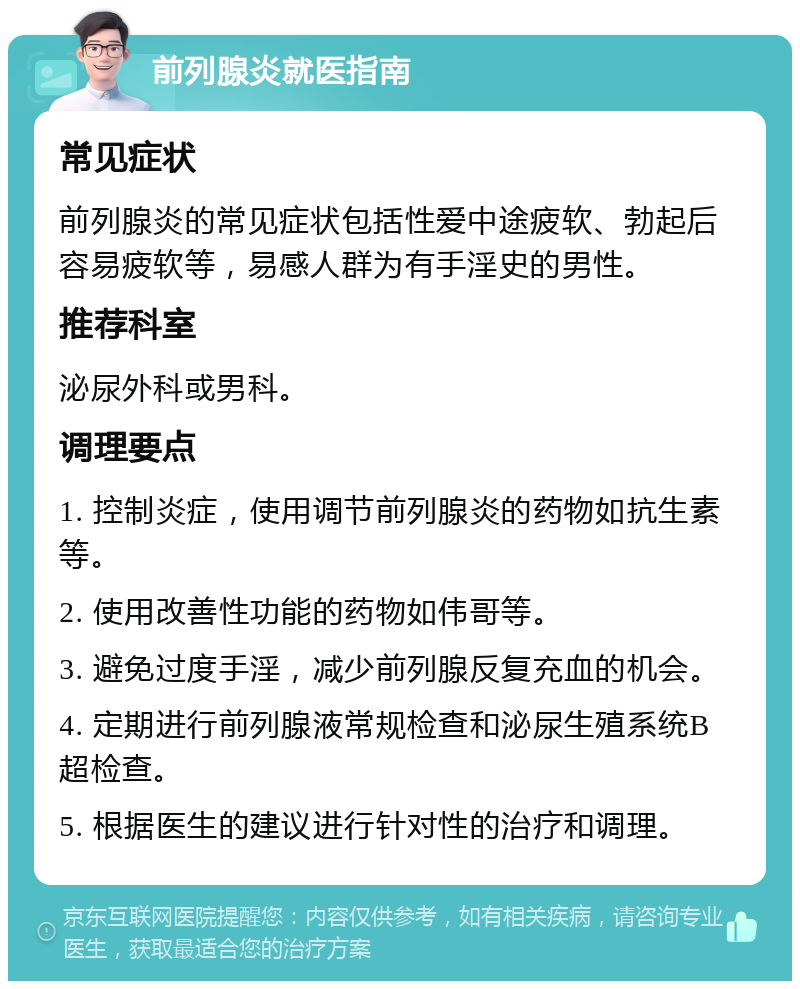 前列腺炎就医指南 常见症状 前列腺炎的常见症状包括性爱中途疲软、勃起后容易疲软等，易感人群为有手淫史的男性。 推荐科室 泌尿外科或男科。 调理要点 1. 控制炎症，使用调节前列腺炎的药物如抗生素等。 2. 使用改善性功能的药物如伟哥等。 3. 避免过度手淫，减少前列腺反复充血的机会。 4. 定期进行前列腺液常规检查和泌尿生殖系统B超检查。 5. 根据医生的建议进行针对性的治疗和调理。