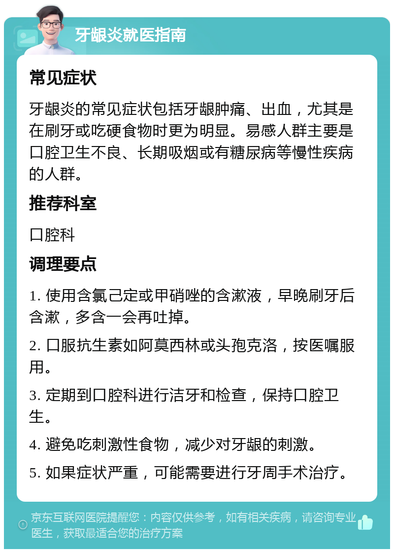 牙龈炎就医指南 常见症状 牙龈炎的常见症状包括牙龈肿痛、出血，尤其是在刷牙或吃硬食物时更为明显。易感人群主要是口腔卫生不良、长期吸烟或有糖尿病等慢性疾病的人群。 推荐科室 口腔科 调理要点 1. 使用含氯己定或甲硝唑的含漱液，早晚刷牙后含漱，多含一会再吐掉。 2. 口服抗生素如阿莫西林或头孢克洛，按医嘱服用。 3. 定期到口腔科进行洁牙和检查，保持口腔卫生。 4. 避免吃刺激性食物，减少对牙龈的刺激。 5. 如果症状严重，可能需要进行牙周手术治疗。