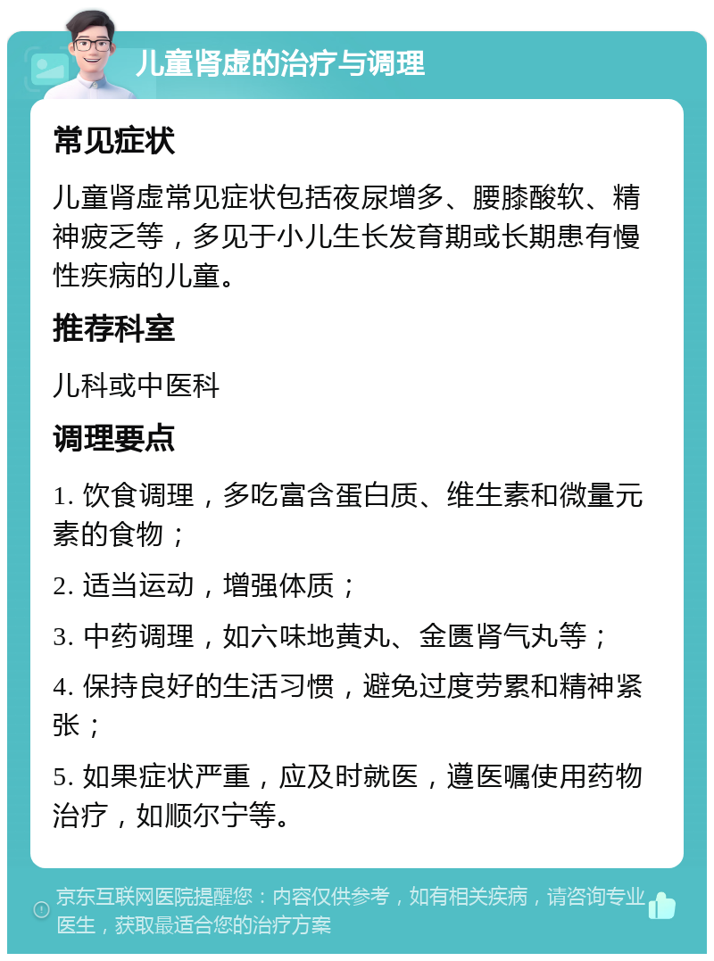 儿童肾虚的治疗与调理 常见症状 儿童肾虚常见症状包括夜尿增多、腰膝酸软、精神疲乏等，多见于小儿生长发育期或长期患有慢性疾病的儿童。 推荐科室 儿科或中医科 调理要点 1. 饮食调理，多吃富含蛋白质、维生素和微量元素的食物； 2. 适当运动，增强体质； 3. 中药调理，如六味地黄丸、金匮肾气丸等； 4. 保持良好的生活习惯，避免过度劳累和精神紧张； 5. 如果症状严重，应及时就医，遵医嘱使用药物治疗，如顺尔宁等。