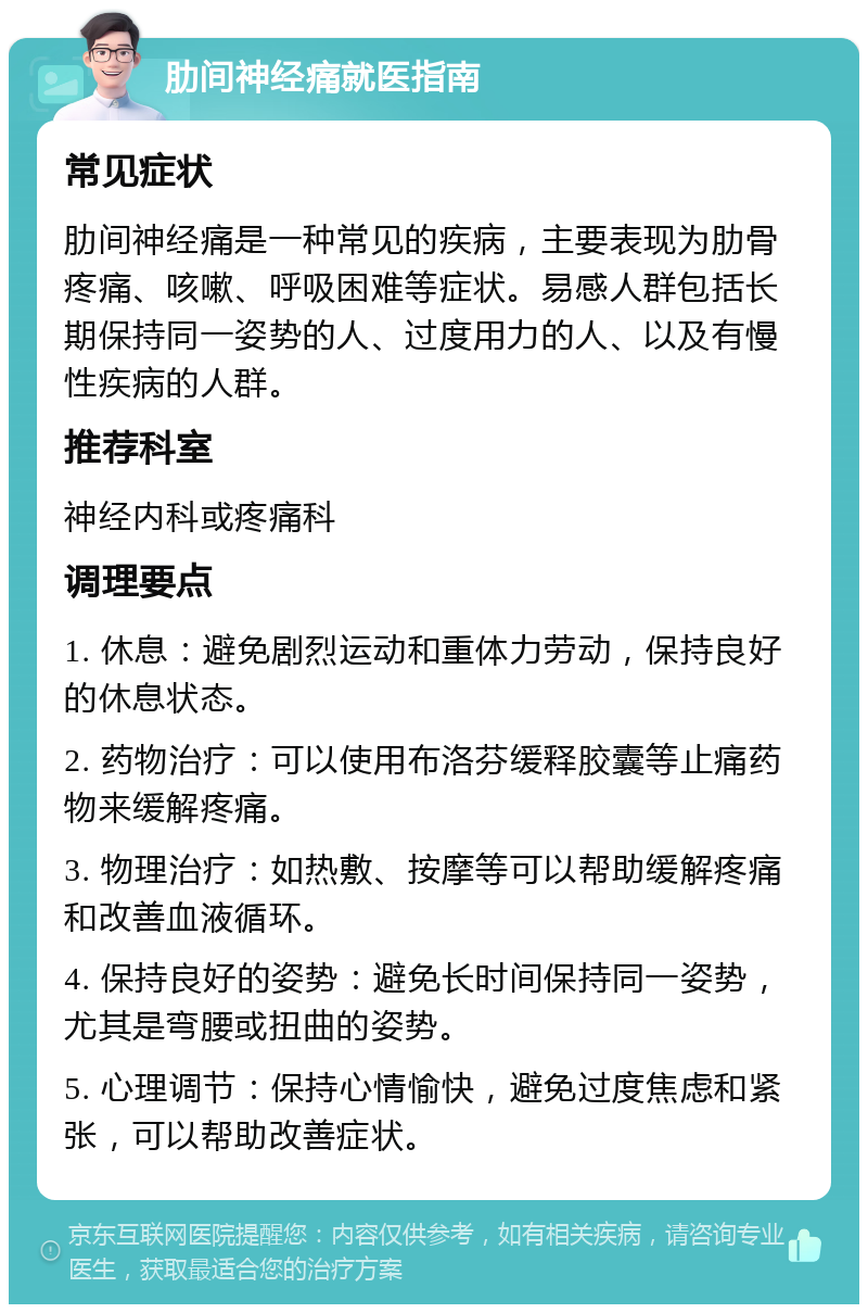 肋间神经痛就医指南 常见症状 肋间神经痛是一种常见的疾病，主要表现为肋骨疼痛、咳嗽、呼吸困难等症状。易感人群包括长期保持同一姿势的人、过度用力的人、以及有慢性疾病的人群。 推荐科室 神经内科或疼痛科 调理要点 1. 休息：避免剧烈运动和重体力劳动，保持良好的休息状态。 2. 药物治疗：可以使用布洛芬缓释胶囊等止痛药物来缓解疼痛。 3. 物理治疗：如热敷、按摩等可以帮助缓解疼痛和改善血液循环。 4. 保持良好的姿势：避免长时间保持同一姿势，尤其是弯腰或扭曲的姿势。 5. 心理调节：保持心情愉快，避免过度焦虑和紧张，可以帮助改善症状。