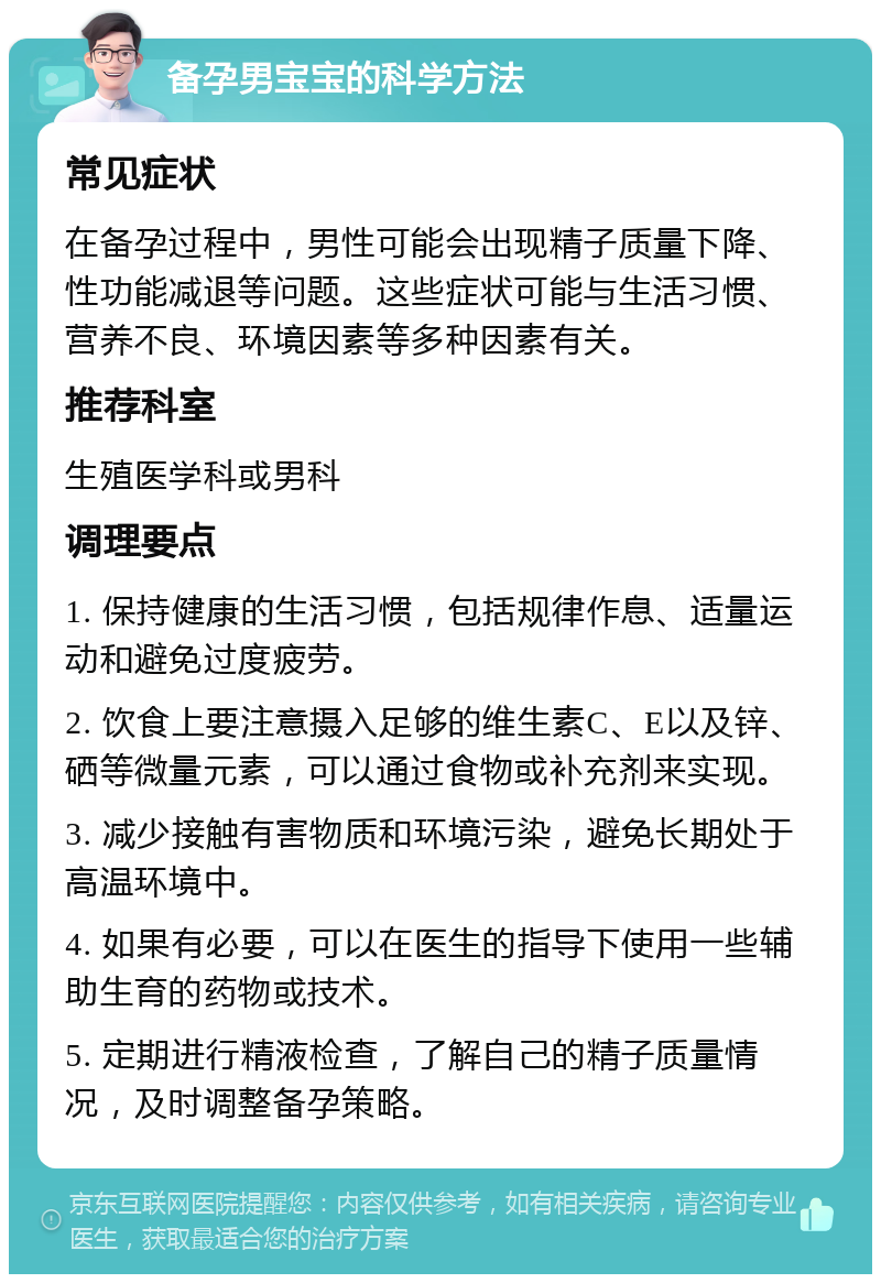 备孕男宝宝的科学方法 常见症状 在备孕过程中，男性可能会出现精子质量下降、性功能减退等问题。这些症状可能与生活习惯、营养不良、环境因素等多种因素有关。 推荐科室 生殖医学科或男科 调理要点 1. 保持健康的生活习惯，包括规律作息、适量运动和避免过度疲劳。 2. 饮食上要注意摄入足够的维生素C、E以及锌、硒等微量元素，可以通过食物或补充剂来实现。 3. 减少接触有害物质和环境污染，避免长期处于高温环境中。 4. 如果有必要，可以在医生的指导下使用一些辅助生育的药物或技术。 5. 定期进行精液检查，了解自己的精子质量情况，及时调整备孕策略。