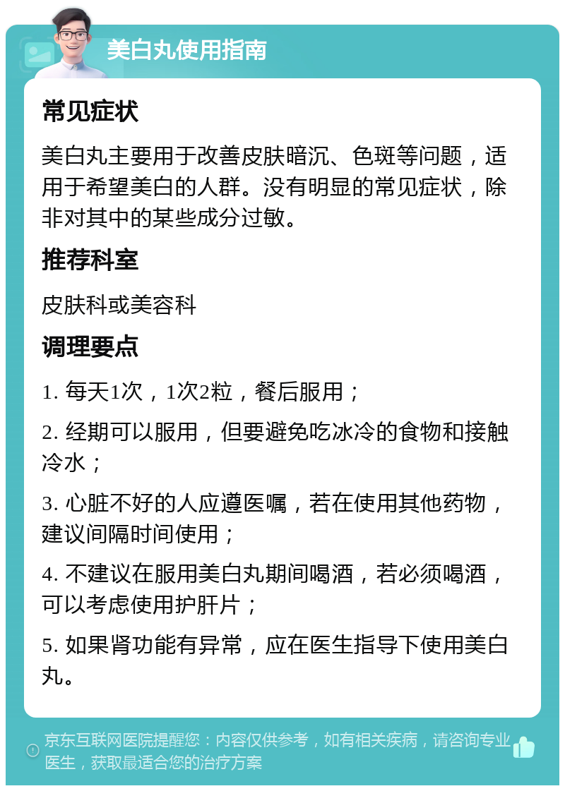 美白丸使用指南 常见症状 美白丸主要用于改善皮肤暗沉、色斑等问题，适用于希望美白的人群。没有明显的常见症状，除非对其中的某些成分过敏。 推荐科室 皮肤科或美容科 调理要点 1. 每天1次，1次2粒，餐后服用； 2. 经期可以服用，但要避免吃冰冷的食物和接触冷水； 3. 心脏不好的人应遵医嘱，若在使用其他药物，建议间隔时间使用； 4. 不建议在服用美白丸期间喝酒，若必须喝酒，可以考虑使用护肝片； 5. 如果肾功能有异常，应在医生指导下使用美白丸。