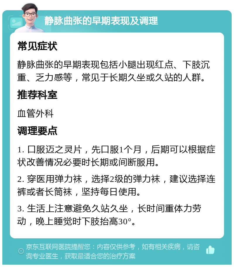 静脉曲张的早期表现及调理 常见症状 静脉曲张的早期表现包括小腿出现红点、下肢沉重、乏力感等，常见于长期久坐或久站的人群。 推荐科室 血管外科 调理要点 1. 口服迈之灵片，先口服1个月，后期可以根据症状改善情况必要时长期或间断服用。 2. 穿医用弹力袜，选择2级的弹力袜，建议选择连裤或者长筒袜，坚持每日使用。 3. 生活上注意避免久站久坐，长时间重体力劳动，晚上睡觉时下肢抬高30°。