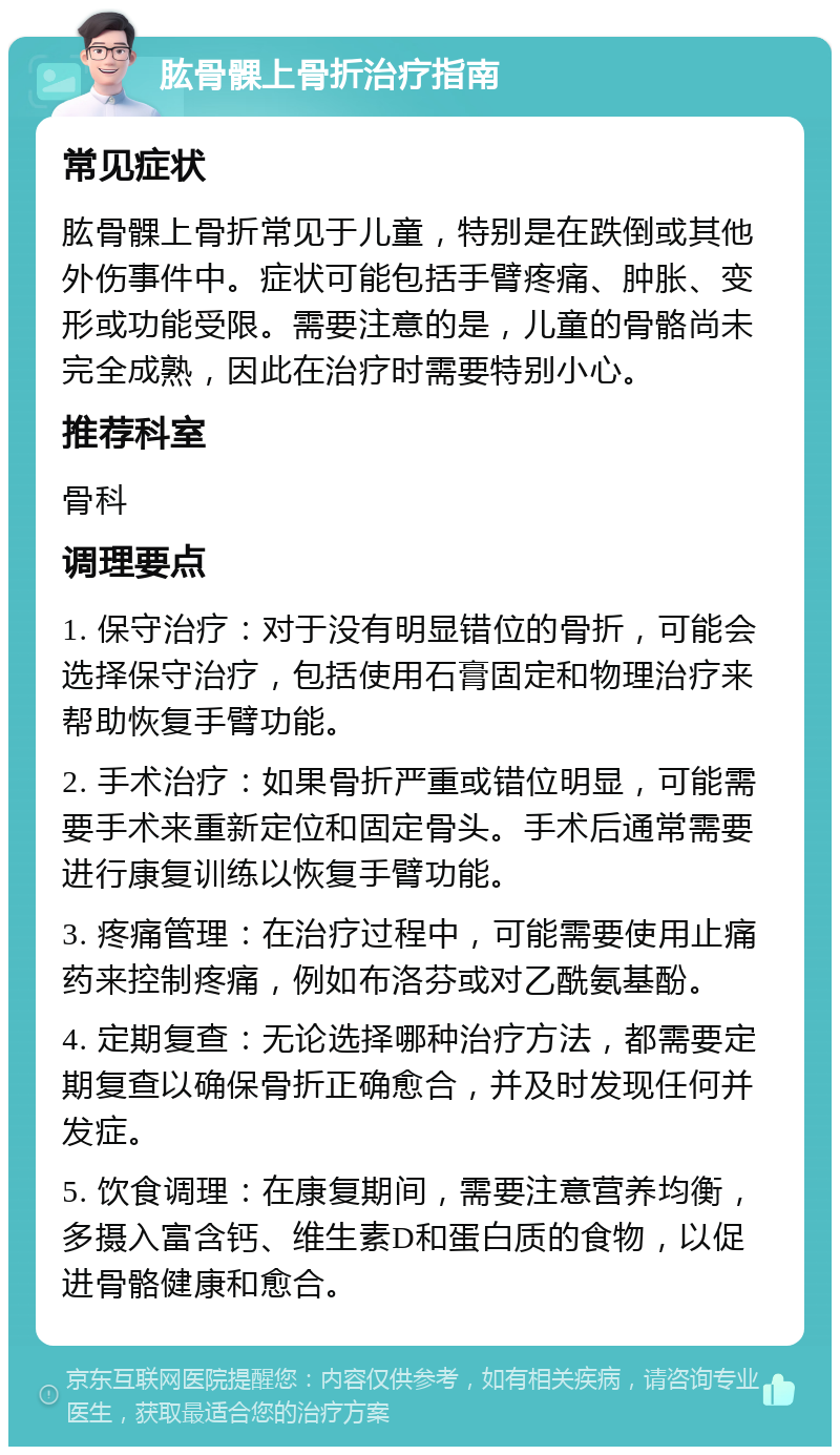 肱骨髁上骨折治疗指南 常见症状 肱骨髁上骨折常见于儿童，特别是在跌倒或其他外伤事件中。症状可能包括手臂疼痛、肿胀、变形或功能受限。需要注意的是，儿童的骨骼尚未完全成熟，因此在治疗时需要特别小心。 推荐科室 骨科 调理要点 1. 保守治疗：对于没有明显错位的骨折，可能会选择保守治疗，包括使用石膏固定和物理治疗来帮助恢复手臂功能。 2. 手术治疗：如果骨折严重或错位明显，可能需要手术来重新定位和固定骨头。手术后通常需要进行康复训练以恢复手臂功能。 3. 疼痛管理：在治疗过程中，可能需要使用止痛药来控制疼痛，例如布洛芬或对乙酰氨基酚。 4. 定期复查：无论选择哪种治疗方法，都需要定期复查以确保骨折正确愈合，并及时发现任何并发症。 5. 饮食调理：在康复期间，需要注意营养均衡，多摄入富含钙、维生素D和蛋白质的食物，以促进骨骼健康和愈合。