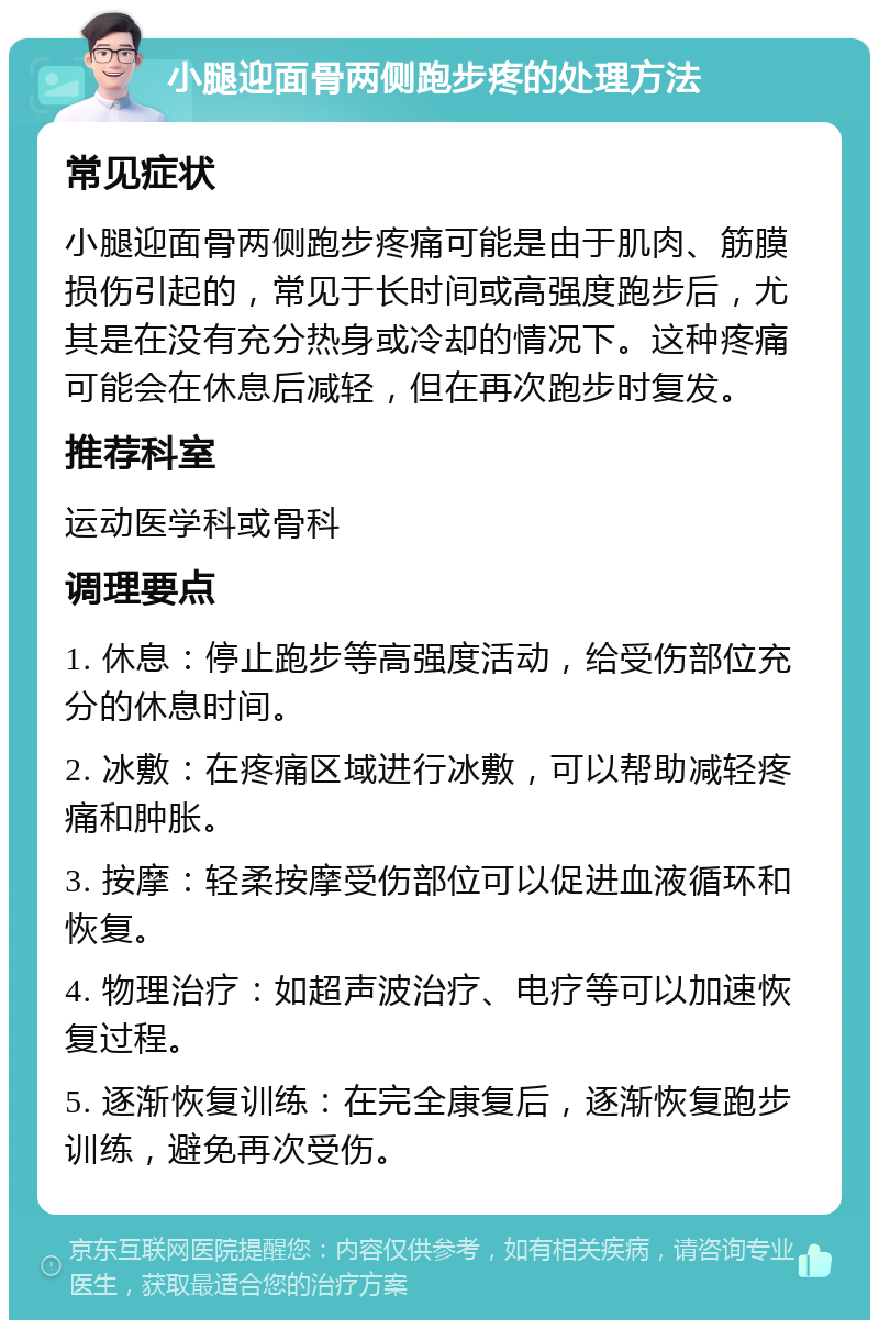 小腿迎面骨两侧跑步疼的处理方法 常见症状 小腿迎面骨两侧跑步疼痛可能是由于肌肉、筋膜损伤引起的，常见于长时间或高强度跑步后，尤其是在没有充分热身或冷却的情况下。这种疼痛可能会在休息后减轻，但在再次跑步时复发。 推荐科室 运动医学科或骨科 调理要点 1. 休息：停止跑步等高强度活动，给受伤部位充分的休息时间。 2. 冰敷：在疼痛区域进行冰敷，可以帮助减轻疼痛和肿胀。 3. 按摩：轻柔按摩受伤部位可以促进血液循环和恢复。 4. 物理治疗：如超声波治疗、电疗等可以加速恢复过程。 5. 逐渐恢复训练：在完全康复后，逐渐恢复跑步训练，避免再次受伤。